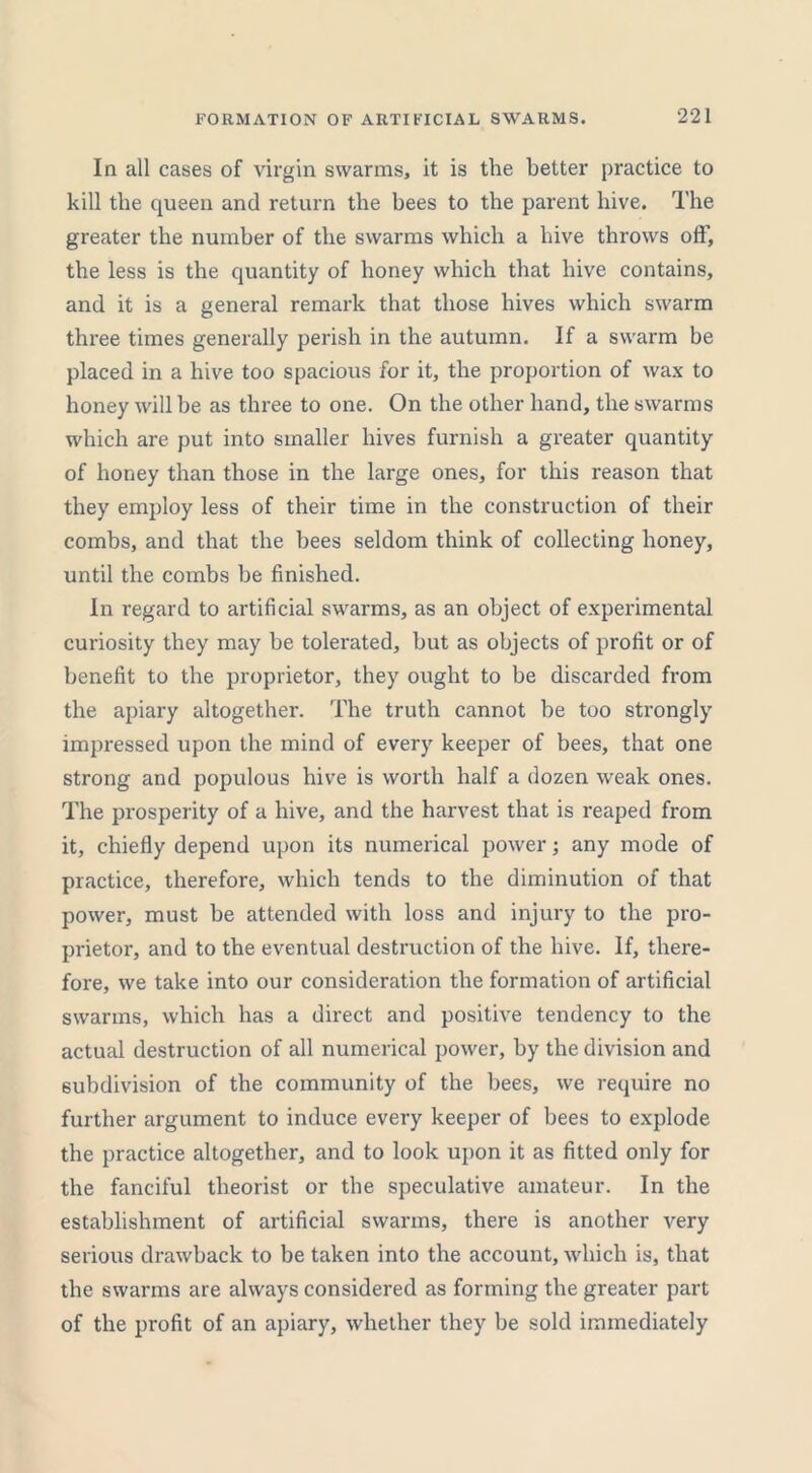 In all cases of virgin swarms, it is the better practice to kill the queen and return the bees to the parent hive. The greater the number of the swarms which a hive throws off, the less is the quantity of honey which that hive contains, and it is a general remark that those hives which swarm three times generally perish in the autumn. If a swarm be placed in a hive too spacious for it, the proportion of wax to honey will be as three to one. On the other hand, the swarms which are put into smaller hives furnish a greater quantity of honey than those in the large ones, for this reason that they employ less of their time in the construction of their combs, and that the bees seldom think of collecting honey, until the combs be finished. In regard to artificial swarms, as an object of experimental curiosity they may be tolerated, but as objects of profit or of benefit to the proprietor, they ought to be discarded from the apiary altogether. The truth cannot be too strongly impressed upon the mind of every keeper of bees, that one strong and populous hive is worth half a dozen weak ones. The prosperity of a hive, and the harvest that is reaped from it, chiefly depend upon its numerical power; any mode of practice, therefore, which tends to the diminution of that power, must be attended with loss and injury to the pro- prietor, and to the eventual destruction of the hive. If, there- fore, we take into our consideration the formation of artificial swarms, which has a direct and positive tendency to the actual destruction of all numerical power, by the division and subdivision of the community of the bees, we require no further argument to induce every keeper of bees to explode the practice altogether, and to look upon it as fitted only for the fanciful theorist or the speculative amateur. In the establishment of artificial swarms, there is another very serious drawback to be taken into the account, which is, that the swarms are always considered as forming the greater part of the profit of an apiary, whether they be sold immediately