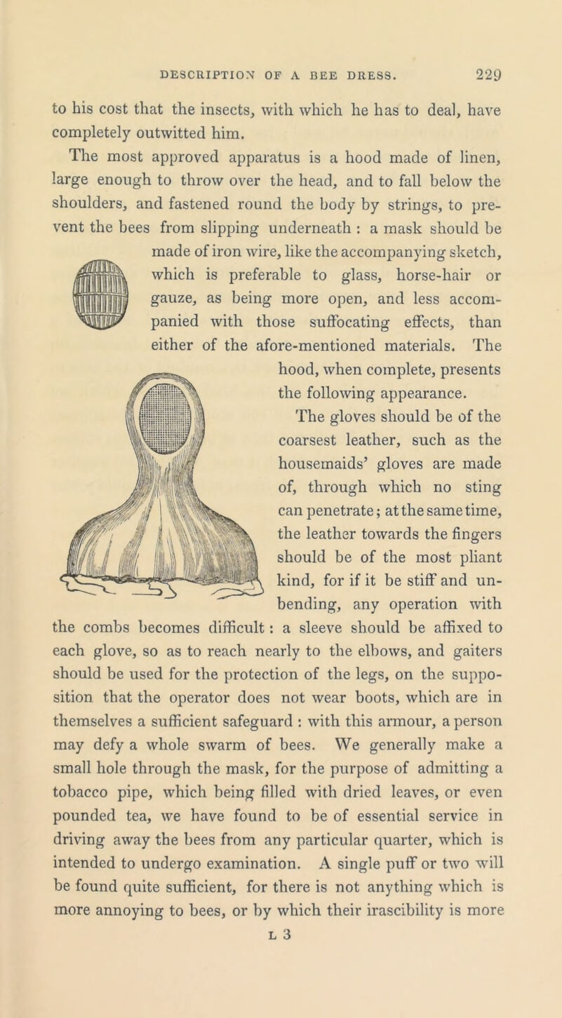 mm to his cost that the insects, with which he has to deal, have completely outwitted him. The most approved apparatus is a hood made of linen, large enough to throw over the head, and to fall below the shoulders, and fastened round the body by strings, to pre- vent the bees from slipping underneath : a mask should be made of iron wire, like the accompanying sketch, which is preferable to glass, horse-hair or gauze, as being more open, and less accom- panied with those suffocating effects, than either of the afore-mentioned materials. The hood, when complete, presents the following appearance. The gloves should be of the coarsest leather, such as the housemaids’ gloves are made of, through which no sting can penetrate; at the same time, the leather towards the fingers should be of the most pliant kind, for if it be stiff and un- bending, any operation with the combs becomes difficult: a sleeve should be affixed to each glove, so as to reach nearly to the elbows, and gaiters should be used for the protection of the legs, on the suppo- sition that the operator does not wear boots, which are in themselves a sufficient safeguard : with this armour, a person may defy a whole swarm of bees. We generally make a small hole through the mask, for the purpose of admitting a tobacco pipe, which being filled with dried leaves, or even pounded tea, we have found to be of essential service in driving away the bees from any particular quarter, which is intended to undergo examination. A single puff or two will be found quite sufficient, for there is not anything which is more annoying to bees, or by which their irascibility is more