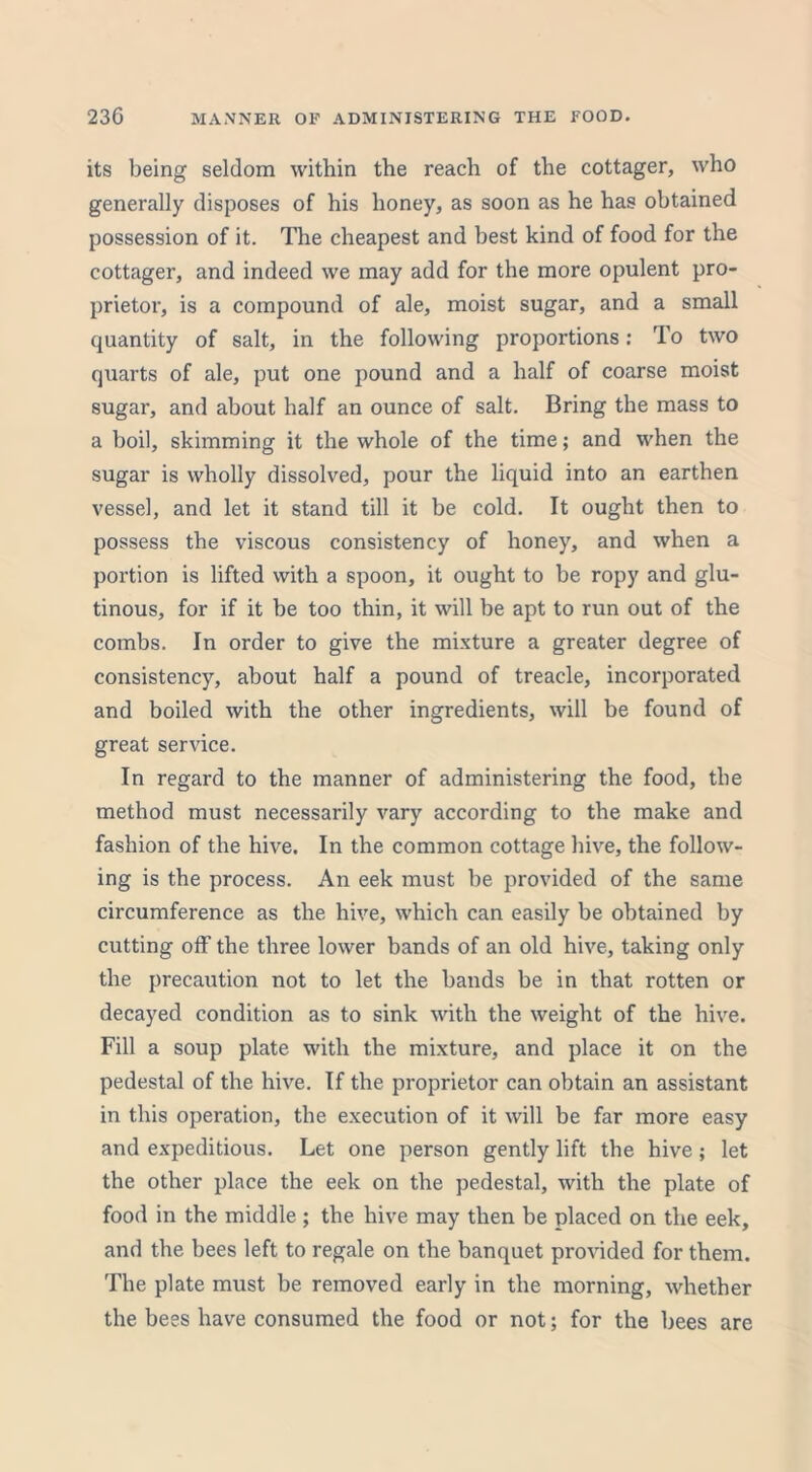 its being seldom within the reach of the cottager, who generally disposes of his honey, as soon as he has obtained possession of it. The cheapest and best kind of food for the cottager, and indeed we may add for the more opulent pro- prietor, is a compound of ale, moist sugar, and a small quantity of salt, in the following proportions: To two quarts of ale, put one pound and a half of coarse moist sugar, and about half an ounce of salt. Bring the mass to a boil, skimming it the whole of the time; and when the sugar is wholly dissolved, pour the liquid into an earthen vessel, and let it stand till it be cold. It ought then to possess the viscous consistency of honey, and when a portion is lifted with a spoon, it ought to be ropy and glu- tinous, for if it be too thin, it will be apt to run out of the combs. In order to give the mixture a greater degree of consistency, about half a pound of treacle, incorporated and boiled with the other ingredients, will be found of great service. In regard to the manner of administering the food, the method must necessarily vary according to the make and fashion of the hive. In the common cottage hive, the follow- ing is the process. An eek must be provided of the same circumference as the hive, which can easily be obtained by cutting off the three lower bands of an old hive, taking only the precaution not to let the bands be in that rotten or decayed condition as to sink with the weight of the hive. Fill a soup plate with the mixture, and place it on the pedestal of the hive. If the proprietor can obtain an assistant in this operation, the execution of it will be far more easy and expeditious. Let one person gently lift the hive; let the other place the eek on the pedestal, with the plate of food in the middle; the hive may then be placed on the eek, and the bees left to regale on the banquet provided for them. The plate must be removed early in the morning, whether the bees have consumed the food or not; for the bees are