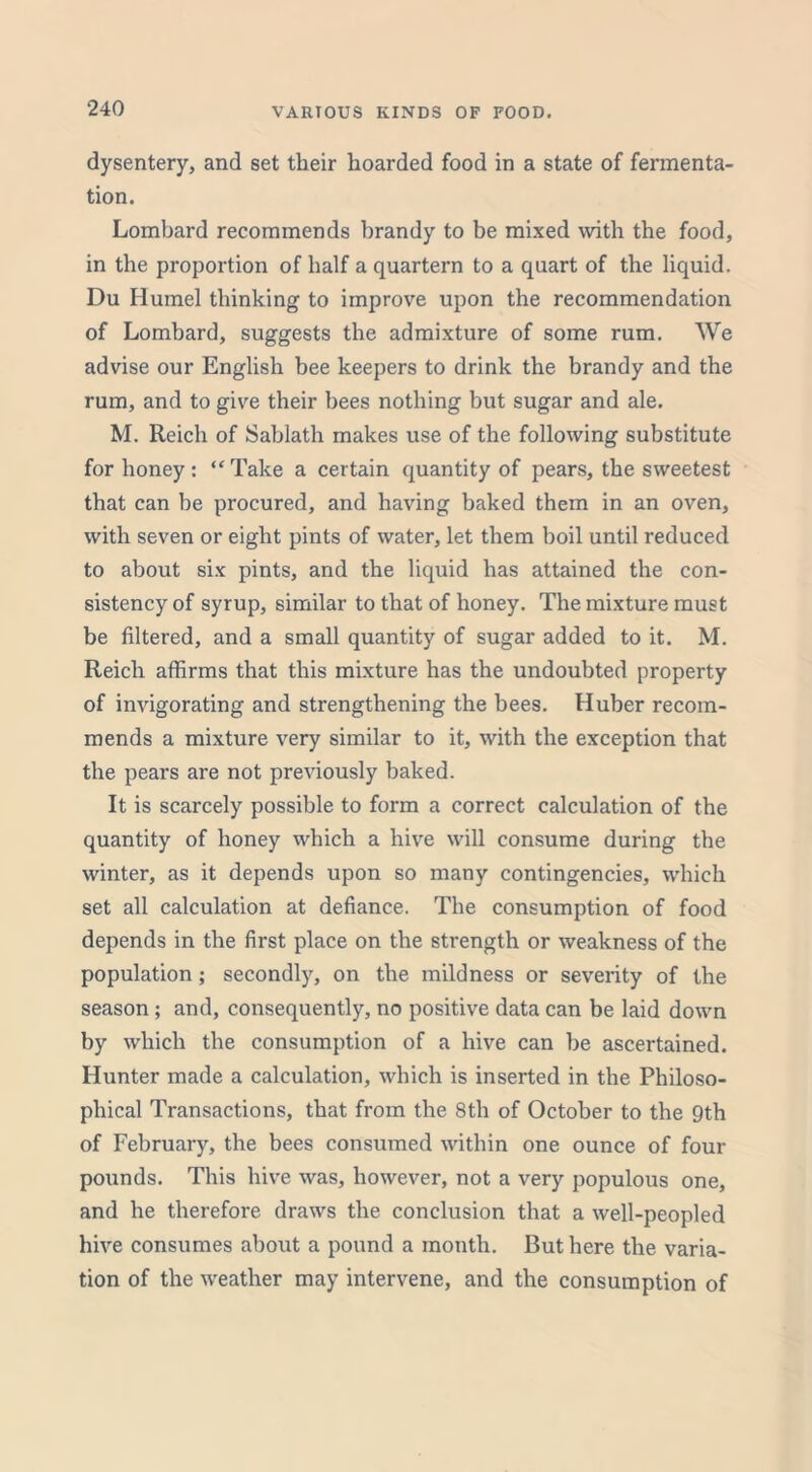 VARIOUS KINDS OF FOOD. dysentery, and set their hoarded food in a state of fermenta- tion. Lombard recommends brandy to be mixed with the food, in the proportion of half a quartern to a quart of the liquid. Du Humel thinking to improve upon the recommendation of Lombard, suggests the admixture of some rum. We advise our English bee keepers to drink the brandy and the rum, and to give their bees nothing but sugar and ale. M. Reich of Sablath makes use of the following substitute for honey : “ Take a certain quantity of pears, the sweetest that can be procured, and having baked them in an oven, with seven or eight pints of water, let them boil until reduced to about six pints, and the liquid has attained the con- sistency of syrup, similar to that of honey. The mixture must be filtered, and a small quantity of sugar added to it. M. Reich affirms that this mixture has the undoubted property of invigorating and strengthening the bees. Huber recom- mends a mixture very similar to it, with the exception that the pears are not previously baked. It is scarcely possible to form a correct calculation of the quantity of honey which a hive will consume during the winter, as it depends upon so many contingencies, which set all calculation at defiance. The consumption of food depends in the first place on the strength or weakness of the population; secondly, on the mildness or severity of the season; and, consequently, no positive data can be laid down by which the consumption of a hive can be ascertained. Hunter made a calculation, which is inserted in the Philoso- phical Transactions, that from the 8th of October to the 9th of February, the bees consumed within one ounce of four pounds. This hive was, however, not a very populous one, and he therefore draws the conclusion that a well-peopled hive consumes about a pound a month. But here the varia- tion of the weather may intervene, and the consumption of