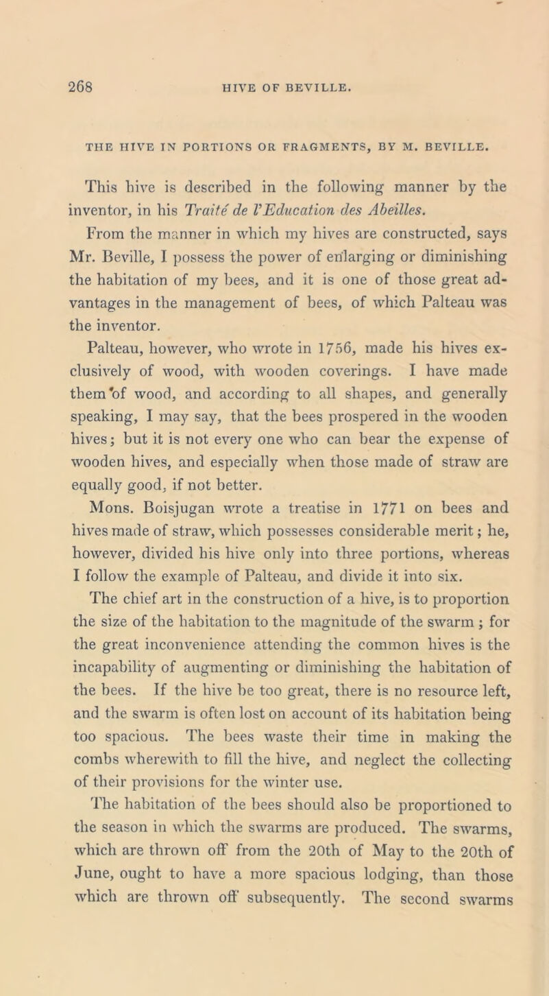 THE HIVE IN PORTIONS OR FRAGMENTS, BY M. BEVILLE. This hive is described in the following manner by the inventor, in his Traite de VEducation des Abeilles. From the manner in which my hives are constructed, says Mr. Beville, I possess the power of enlarging or diminishing the habitation of my bees, and it is one of those great ad- vantages in the management of bees, of which Palteau was the inventor. Palteau, however, who wrote in 1756, made his hives ex- clusively of wood, with wooden coverings. I have made them'of wood, and according to all shapes, and generally speaking, I may say, that the bees prospered in the wooden hives; but it is not every one who can bear the expense of wooden hives, and especially when those made of straw are equally good, if not better. Mons. Boisjugan wrote a treatise in 1771 on bees and hives made of straw, which possesses considerable merit; he, however, divided his hive only into three portions, whereas I follow the example of Palteau, and divide it into six. The chief art in the construction of a hive, is to proportion the size of the habitation to the magnitude of the swarm ; for the great inconvenience attending the common hives is the incapability of augmenting or diminishing the habitation of the bees. If the hive be too great, there is no resource left, and the swarm is often lost on account of its habitation being too spacious. The bees waste their time in making the combs wherewith to fill the hive, and neglect the collecting of their provisions for the winter use. The habitation of the bees should also be proportioned to the season in which the swarms are produced. The swarms, which are thrown off from the 20th of May to the 20th of June, ought to have a more spacious lodging, than those which are thrown off subsequently. The second swarms