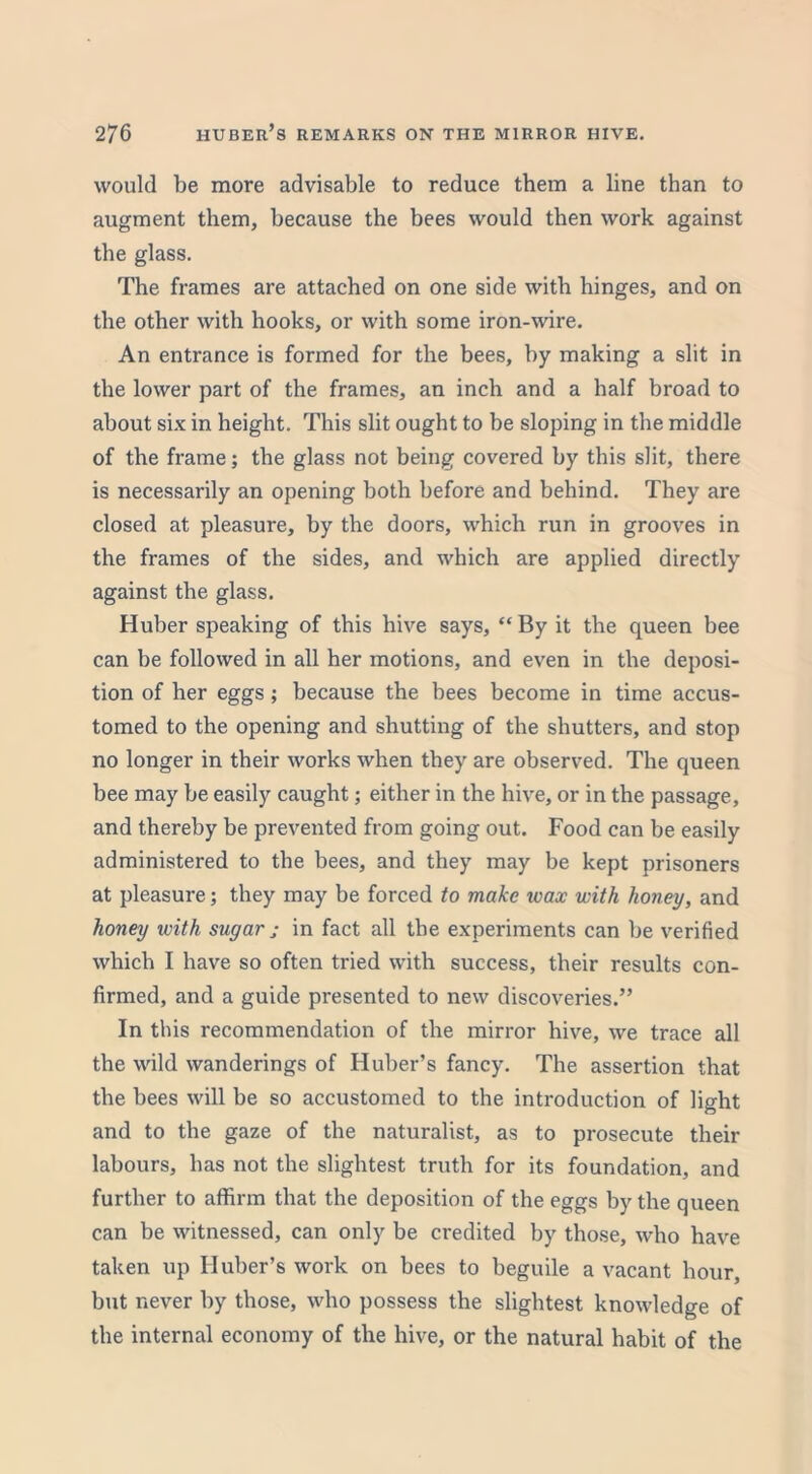 would be more advisable to reduce them a line than to augment them, because the bees would then work against the glass. The frames are attached on one side with hinges, and on the other with hooks, or with some iron-wire. An entrance is formed for the bees, by making a slit in the lower part of the frames, an inch and a half broad to about six in height. This slit ought to be sloping in the middle of the frame; the glass not being covered by this slit, there is necessarily an opening both before and behind. They are closed at pleasure, by the doors, which run in grooves in the frames of the sides, and which are applied directly against the glass. Huber speaking of this hive says, “ By it the queen bee can be followed in all her motions, and even in the deposi- tion of her eggs ; because the bees become in time accus- tomed to the opening and shutting of the shutters, and stop no longer in their works when they are observed. The queen bee may be easily caught; either in the hive, or in the passage, and thereby be prevented from going out. Food can be easily administered to the bees, and they may be kept prisoners at pleasure; they may be forced to make wax with honey, and honey with sugar ; in fact all the experiments can be verified which I have so often tried with success, their results con- firmed, and a guide presented to new discoveries.” In this recommendation of the mirror hive, we trace all the wild wanderings of Huber’s fancy. The assertion that the bees will be so accustomed to the introduction of light and to the gaze of the naturalist, as to prosecute their labours, has not the slightest truth for its foundation, and further to affirm that the deposition of the eggs by the queen can be witnessed, can only be credited by those, who have taken up Huber’s work on bees to beguile a vacant hour, but never by those, who possess the slightest knowledge of the internal economy of the hive, or the natural habit of the