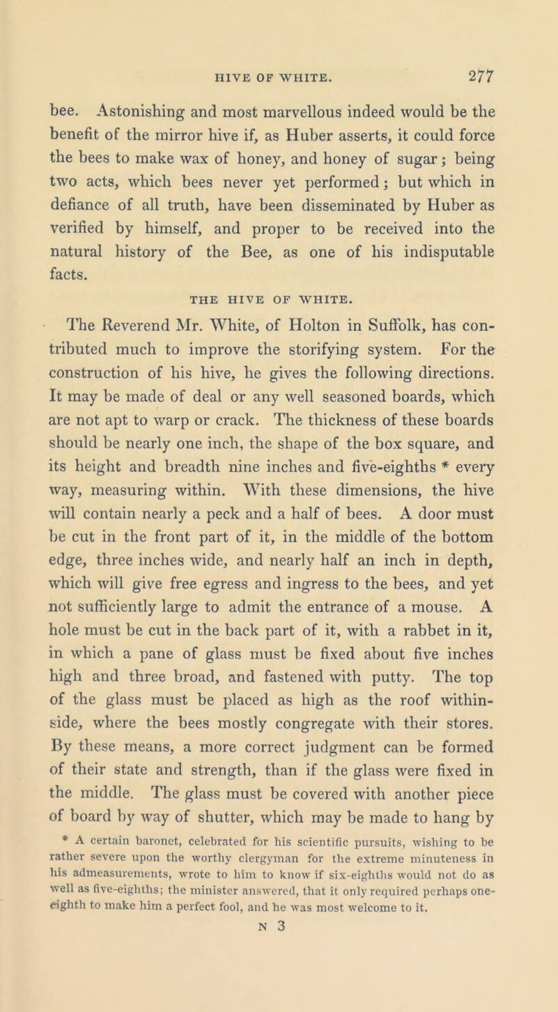 bee. Astonishing and most marvellous indeed would be the benefit of the mirror hive if, as Huber asserts, it could force the bees to make wax of honey, and honey of sugar; being two acts, which bees never yet performed; but which in defiance of all truth, have been disseminated by Huber as verified by himself, and proper to be received into the natural history of the Bee, as one of his indisputable facts. THE HIVE OF WHITE. The Reverend Mr. White, of Holton in Suffolk, has con- tributed much to improve the storifying system. For the construction of his hive, he gives the following directions. It may be made of deal or any well seasoned boards, which are not apt to warp or crack. The thickness of these boards should be nearly one inch, the shape of the box square, and its height and breadth nine inches and five-eighths * every way, measuring within. With these dimensions, the hive will contain nearly a peck and a half of bees. A door must be cut in the front part of it, in the middle of the bottom edge, three inches wide, and nearly half an inch in depth, which will give free egress and ingress to the bees, and yet not sufficiently large to admit the entrance of a mouse. A hole must be cut in the back part of it, with a rabbet in it, in which a pane of glass must be fixed about five inches high and three broad, and fastened with putty. The top of the glass must be placed as high as the roof within- side, where the bees mostly congregate with their stores. By these means, a more correct judgment can be formed of their state and strength, than if the glass were fixed in the middle. The glass must be covered with another piece of board by way of shutter, which may be made to hang by * A certain baronet, celebrated for bis scientific pursuits, wishing to be rather severe upon the worthy clergyman for the extreme minuteness in his admeasurements, wrote to him to know if six-eighths would not do as well as five-eighths; the minister answered, that it only required perhaps one- eighth to make him a perfect fool, and he was most welcome to it.