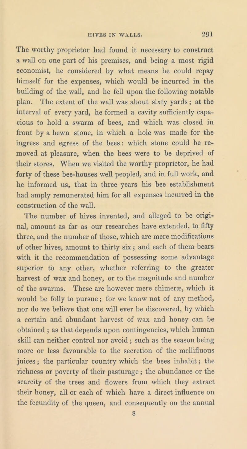 The worthy proprietor had found it necessary to construct a wall on one part of his premises, and being a most rigid economist, he considered by what means he could repay himself for the expenses, which would be incurred in the building of the wall, and he fell upon the following notable plan. The extent of the wall was about sixty yards; at the interval of every yard, he formed a cavity sufficiently capa- cious to hold a swarm of bees, and which was closed in front by a hewn stone, in which a hole was made for the ingress and egress of the bees : which stone could be re- moved at pleasure, when the bees were to be deprived of their stores. When we visited the worthy proprietor, he had forty of these bee-houses well peopled, and in full work, and he informed us, that in three years his bee establishment had amply remunerated him for all expenses incurred in the construction of the wall. The number of hives invented, and alleged to be origi- nal, amount as far as our researches have extended, to fifty three, and the number of those, which are mere modifications of other hives, amount to thirty six; and each of them bears with it the recommendation of possessing some advantage superior to any other, whether referring to the greater harvest of wax and honey, or to the magnitude and number of the swarms. These are however mere chimeric, which it would be folly to pursue; for we know not of any method, nor do we believe that one will ever be discovered, by which a certain and abundant harvest of wax and honey can be obtained ; as that depends upon contingencies, which human skill can neither control nor avoid ; such as the season being more or less favourable to the secretion of the mellifluous juices; the particular country which the bees inhabit; the richness or poverty of their pasturage; the abundance or the scarcity of the trees and flowers from which they extract their honey, all or each of which have a direct influence on the fecundity of the queen, and consequently on the annual 8