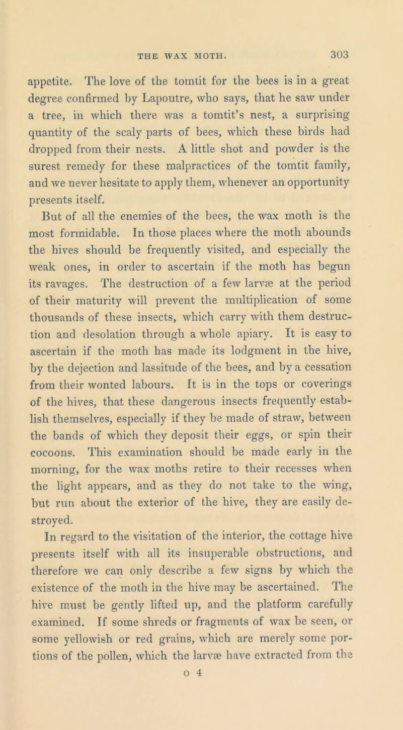 appetite. The love of the tomtit for the bees is in a great degree confirmed by Lapoutre, who says, that he saw under a tree, in which there was a tomtit’s nest, a surprising quantity of the scaly parts of bees, which these birds had dropped from their nests. A little shot and powder is the surest remedy for these malpractices of the tomtit family, and we never hesitate to apply them, whenever an opportunity presents itself. But of all the enemies of the bees, the wax moth is the most formidable. In those places where the moth abounds the hives should be frequently visited, and especially the weak ones, in order to ascertain if the moth has begun its ravages. The destruction of a few larvae at the period of their maturity will prevent the multiplication of some thousands of these insects, which carry with them destruc- tion and desolation through a whole apiary. It is easy to ascertain if the moth has made its lodgment in the hive, by the dejection and lassitude of the bees, and by a cessation from their wonted labours. It is in the tops or coverings of the hives, that these dangerous insects frequently estab- lish themselves, especially if they be made of straw, between the bands of which they deposit their eggs, or spin their cocoons. This examination should be made eai'ly in the morning, for the wax moths retire to their recesses when the light appears, and as they do not take to the wing, but run about tlie exterior of the hive, they are easily de- stroyed. In regard to the visitation of the interior, the cottage hive presents itself with all its insuperable obstructions, and therefore we can only describe a few signs by which the existence of the moth in the hive may be ascertained. The hive must be gently lifted up, and the platform carefully examined. If some shreds or fragments of wax be seen, or some yellowish or red grains, which are merely some por- tions of the pollen, which the larvae have extracted from the