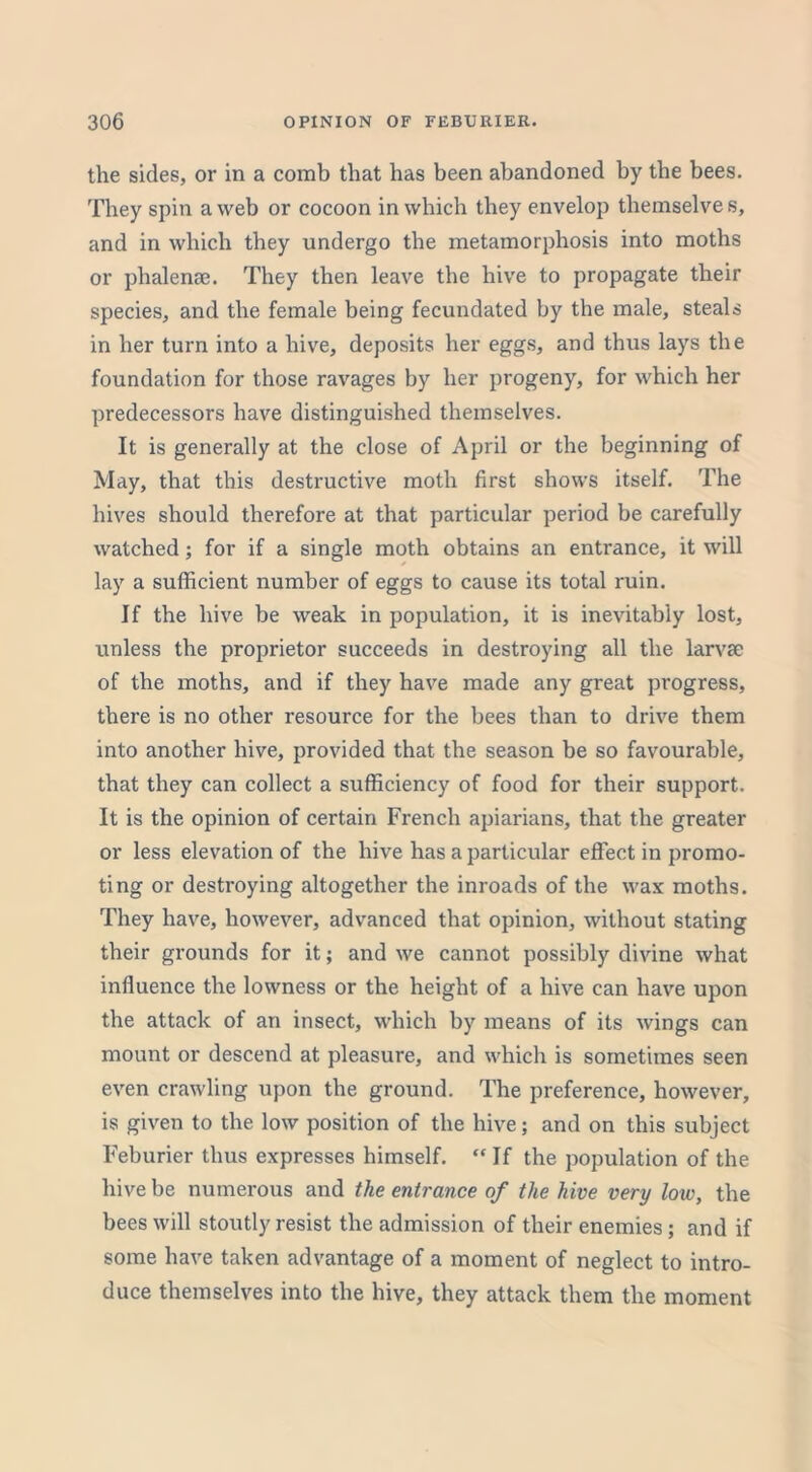 the sides, or in a comb that has been abandoned by the bees. They spin a web or cocoon in which they envelop themselve s, and in which they undergo the metamorphosis into moths or phalenae. They then leave the hive to propagate their species, and the female being fecundated by the male, steals in her turn into a hive, deposits her eggs, and thus lays the foundation for those ravages by her progeny, for which her predecessors have distinguished themselves. It is generally at the close of April or the beginning of May, that this destructive moth first shows itself. The hives should therefore at that particular period be carefully watched; for if a single moth obtains an entrance, it will lay a sufficient number of eggs to cause its total ruin. If the hive be weak in population, it is inevitably lost, unless the proprietor succeeds in destroying all the larvae of the moths, and if they have made any great progress, there is no other resource for the bees than to drive them into another hive, provided that the season be so favourable, that they can collect a sufficiency of food for their support. It is the opinion of certain French apiarians, that the greater or less elevation of the hive has a particular effect in promo- ting or destroying altogether the inroads of the wax moths. They have, however, advanced that opinion, without stating their grounds for it; and we cannot possibly divine what influence the lowness or the height of a hive can have upon the attack of an insect, which by means of its wings can mount or descend at pleasure, and which is sometimes seen even crawling upon the ground. The preference, however, is given to the low position of the hive; and on this subject Feburier thus expresses himself. “If the population of the hive be numerous and the entrance of the hive very low, the bees will stoutly resist the admission of their enemies; and if some have taken advantage of a moment of neglect to intro- duce themselves into the hive, they attack them the moment