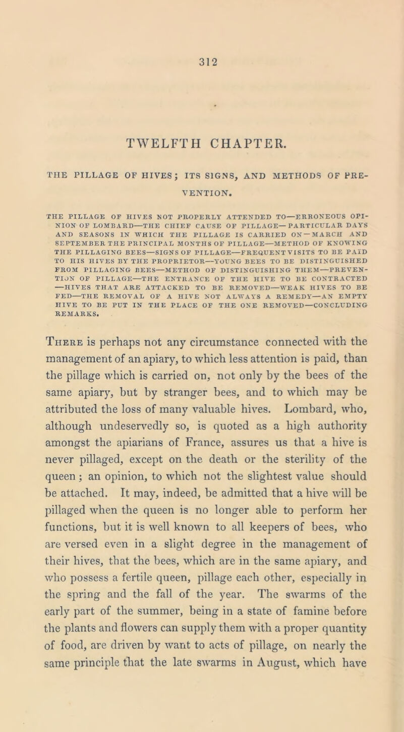 TWELFTH CHAPTER. THE PILLAGE OF HIVES; ITS SIGNS, AND METHODS OF PRE- VENTION. THE PILLAGE OF HIVES NOT PROPERLY ATTENDED TO—ERRONEOUS OPI- NION OF LOMBARD—THE CHIEF CAUSE OF PILLAGE—PARTICULAR DAYS AND SEASONS IN WHICH THE PILLAGE IS CARRIED ON —MARCH AND SEPTEMBER THE PRINCIPAL MONTHS OF PILLAGE—METHOD OF KNOWING THE PILLAGING BEES—SIGNS OF PILLAGE—FREOUENT VISITS TO BE PAID TO HIS HIVES BY THE PROPRIETOR—YOUNG BEES TO BE DISTINGUISHED FROM PILLAGING BEES—METHOD OF DISTINGUISHING THEM—PREVEN- TION OF PILLAGE—THE ENTRANCE OF THE HIVE TO BE CONTRACTED —HIVES THAT ARE ATTACKED TO BE REMOVED—WEAK HIVES TO BE FED—THE REMOVAL OF A HIVE NOT ALWAYS A REMEDY—AN EMPTY HIVE TO BE PUT IN THE PLACE OF THE ONE REMOVED—CONCLUDING REMARKS. There is perhaps not any circumstance connected with the management of an apiary, to which less attention is paid, than the pillage which is carried on, not only by the bees of the same apiary, but by stranger bees, and to which may be attributed the loss of many valuable hives. Lombard, who, although undeservedly so, is quoted as a high authority amongst the apiarians of France, assures us that a hive is never pillaged, except on the death or the sterility of the queen ; an opinion, to which not the slightest value should be attached. It may, indeed, be admitted that a hive will be pillaged when the queen is no longer able to perform her functions, hut it is well known to all keepers of bees, who are versed even in a slight degree in the management of their hives, that the bees, which are in the same apiary, and who possess a fertile queen, pillage each other, especially in the spring and the fall of the year. The swarms of the early part of the summer, being in a state of famine before the plants and flowers can supply them with a proper quantity of food, are driven by want to acts of pillage, on nearly the same principle that the late swarms in August, which have