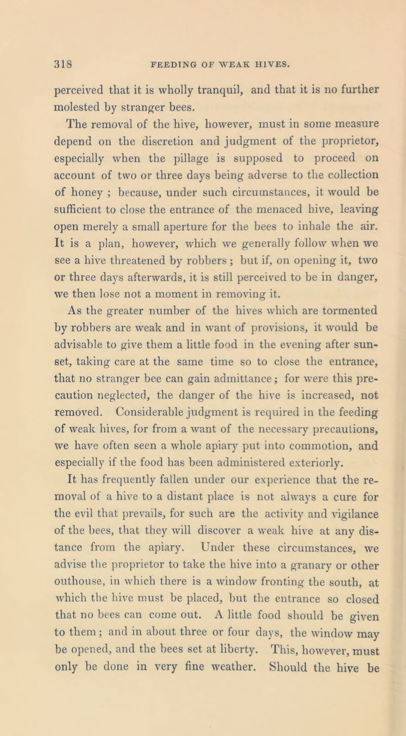 perceived that it is wholly tranquil, and that it is no further molested by stranger bees. The removal of the hive, however, must in some measure depend on the discretion and judgment of the proprietor, especially when the pillage is supposed to proceed on account of two or three days being adverse to the collection of honey ; because, under such circumstances, it would be sufficient to close the entrance of the menaced hive, leaving open merely a small aperture for the bees to inhale the air. It is a plan, however, which we generally follow when we see a hive threatened by robbers; but if, on opening it, two or three days afterwards, it is still perceived to be in danger, we then lose not a moment in removing it. As the greater number of the hives which are tormented by robbers are weak and in want of provisions, it would be advisable to give them a little food in the evening after sun- set, taking care at the same time so to close the entrance, that no stranger bee can gain admittance; for were this pre- caution neglected, the danger of the hive is increased, not removed. Considerable judgment is required in the feeding of weak hives, for from a want of the necessary precautions, we have often seen a whole apiary put into commotion, and especially if the food has been administered exteriorly. It has frequently fallen under our experience that the re- moval of a hive to a distant place is not always a cure for the evil that prevails, for such are the activity and vigilance of the bees, that they will discover a weak hive at any dis- tance from the apiary. Under these circumstances, we advise the proprietor to take the hive into a granary or other outhouse, in which there is a window fronting the south, at which the hive must be placed, but the entrance so closed that no bees can come out. A little food should be given to them; and in about three or four days, the window may be opened, and the hees set at liberty. This, however, must only be done in very fine weather. Should the hive be