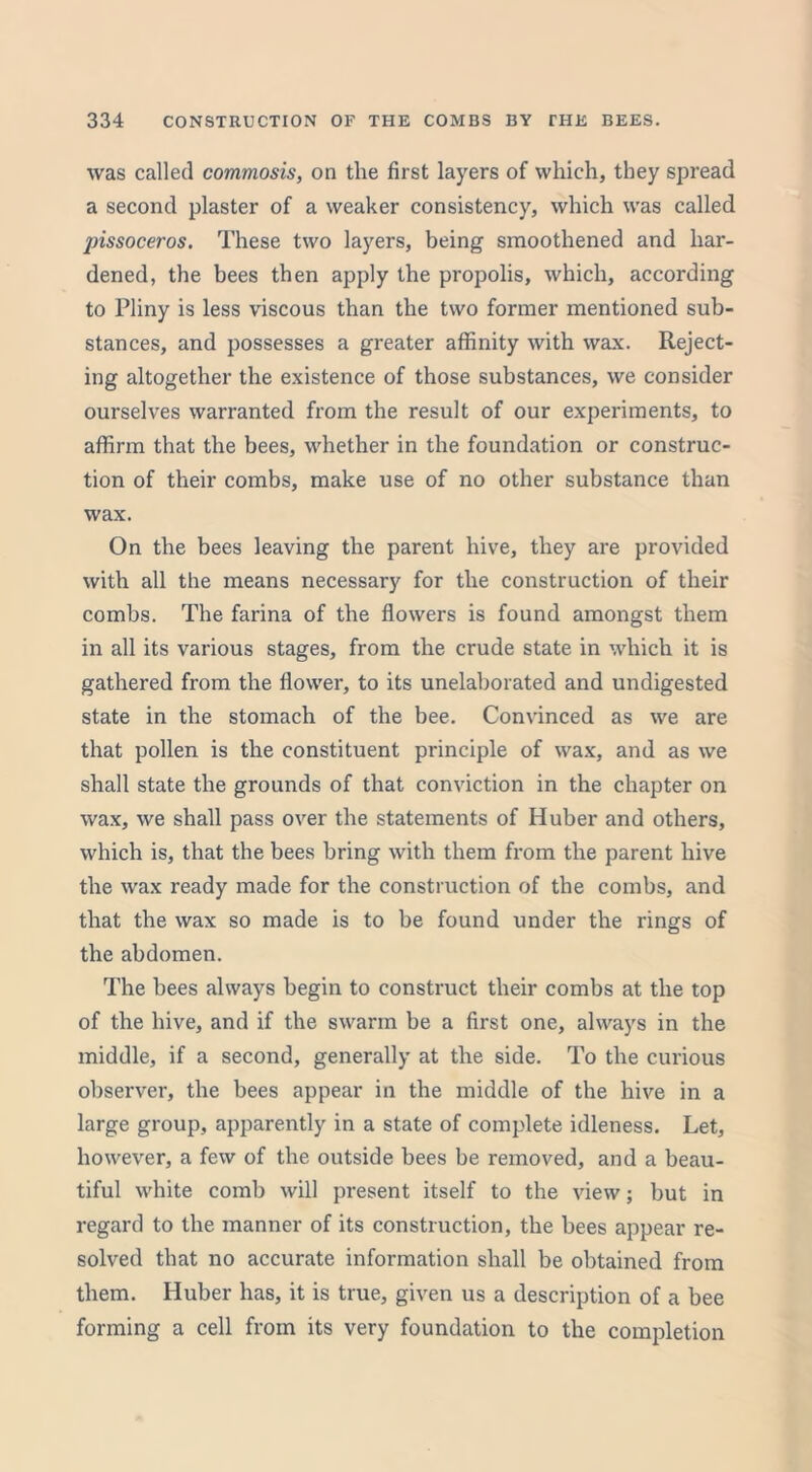 was called commosis, on the first layers of which, they spread a second plaster of a weaker consistency, which was called pissoceros. These two layers, being smoothened and har- dened, the bees then apply the propolis, which, according to Pliny is less viscous than the two former mentioned sub- stances, and possesses a greater affinity with wax. Reject- ing altogether the existence of those substances, we consider ourselves warranted from the result of our experiments, to affirm that the bees, whether in the foundation or construc- tion of their combs, make use of no other substance than wax. On the bees leaving the parent hive, they are provided with all the means necessary for the construction of their combs. The farina of the flowers is found amongst them in all its various stages, from the crude state in which it is gathered from the flower, to its unelaborated and undigested state in the stomach of the bee. Convinced as we are that pollen is the constituent principle of wax, and as we shall state the grounds of that conviction in the chapter on wax, we shall pass over the statements of Huber and others, which is, that the bees bring with them from the parent hive the wax ready made for the construction of the combs, and that the wax so made is to be found under the rings of the abdomen. The bees always begin to construct their combs at the top of the hive, and if the swarm be a first one, always in the middle, if a second, generally at the side. To the curious observer, the bees appear in the middle of the hive in a large group, apparently in a state of complete idleness. Let, however, a few of the outside bees be removed, and a beau- tiful white comb will present itself to the view; but in regard to the manner of its construction, the bees appear re- solved that no accurate information shall be obtained from them. Huber has, it is true, given us a description of a bee forming a cell from its very foundation to the completion