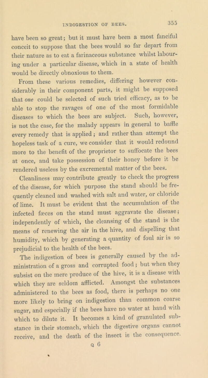 INDIGESTION OF BEES. have been so great; but it must have been a most fanciful conceit to suppose that the bees would so far depart from their nature as to eat a farinaceous substance whilst labour- ing under a particular disease, which in a state of health would be directly obnoxious to them. From these various remedies, differing however con- siderably in their component parts, it might be supposed that one could be selected of such tried efficacy, as to be able to stop the ravages of one of the most formidable diseases to which the bees are subject. Such, however, is not the case, for the malady appears in general to baffle every remedy that is applied; and rather than attempt the hopeless task of a cure, we consider that it would redound more to the benefit of the proprietor to suffocate the bees at once, and take possession of their honey before it be rendered useless by the excremental matter of the bees. Cleanliness may contribute greatly to check the progress of the disease, for which purpose the stand should be fre- quently cleaned and washed with salt and water, or chloride of lime. It must be evident that the accumulation of the infected fieces on the stand must aggravate the disease; independently of which, the cleansing of the stand is the means of renewing the air in the hive, and dispelling that humidity, which by generating a quantity of foul air is so prejudicial to the health of the bees. The indigestion of bees is generally caused by the ad- ministration of a gross and corrupted food ; but when they subsist on the mere produce of the hive, it is a disease with which they are seldom afflicted. Amongst the substances administered to the bees as food, there is perhaps no one more likely to bring on indigestion than common coarse sugar, and especially if the bees have no water at hand with which to dilute it. It becomes a kind of granulated sub- stance in their stomach, which the digestive organs cannot receive, and the death of the insect is the consequence.