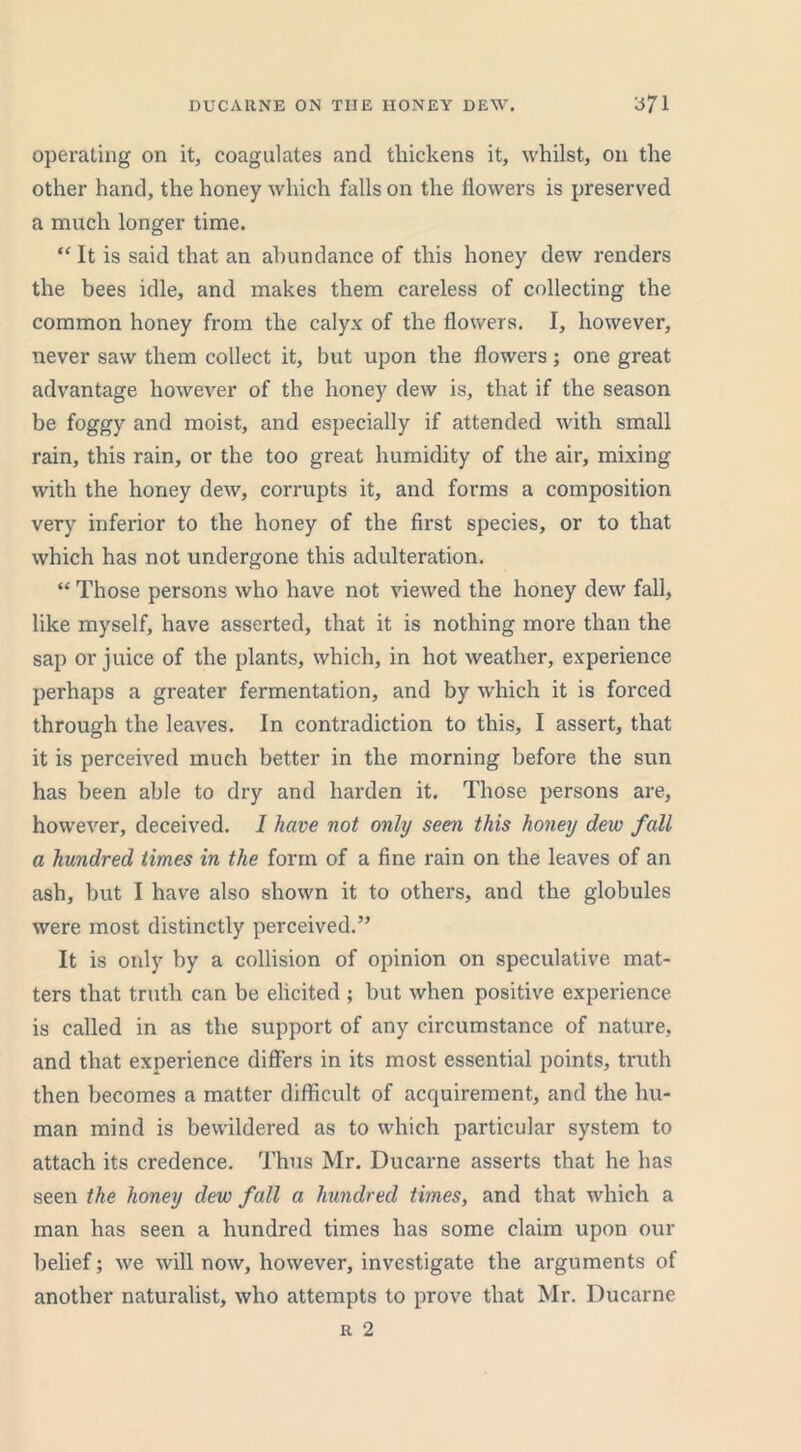 operating on it, coagulates and thickens it, whilst, on the other hand, the honey which falls on the dowers is preserved a much longer time. “ It is said that an abundance of this honey dew renders the bees idle, and makes them careless of collecting the common honey from the calyx of the dowers. I, however, never saw them collect it, but upon the dowers; one great advantage however of the honey dew is, that if the season be foggy and moist, and especially if attended with small rain, this rain, or the too great humidity of the air, mixing with the honey dew, corrupts it, and forms a composition very inferior to the honey of the drst species, or to that which has not undergone this adulteration. “ Those persons who have not viewed the honey dew fall, like myself, have asserted, that it is nothing more than the sap or juice of the plants, which, in hot weather, experience perhaps a greater fermentation, and by which it is forced through the leaves. In contradiction to this, I assert, that it is perceived much better in the morning before the sun has been able to dry and harden it. Those persons are, however, deceived. I have not only seen this honey dew fall a hundred times in the form of a dne rain on the leaves of an ash, but I have also shown it to others, and the globules were most distinctly perceived.” It is only by a collision of opinion on speculative mat- ters that truth can be elicited ; but when positive experience is called in as the support of any circumstance of nature, and that experience differs in its most essential points, truth then becomes a matter difficult of acquirement, and the hu- man mind is bewildered as to which particular system to attach its credence. Thus Mr. Ducarne asserts that he has seen the honey dew fall a hundred times, and that which a man has seen a hundred times has some claim upon our belief; we will now, however, investigate the arguments of another naturalist, who attempts to prove that Mr. Ducarne