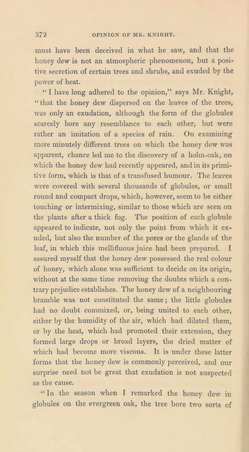 must have been deceived in what he saw, and that the honey dew is not an atmospheric phenomenon, but a posi- tive secretion of certain trees and shrubs, and exuded by the power of heat. “ I have long adhered to the opinion,” says Mr. Knight, “ that the honey dew dispersed on the leaves of the trees, was only an exudation, although the form of the globules scarcely bore any resemblance to each other, but were rather an imitation of a species of rain. On examining more minutely different trees on which the honey dew was apparent, chance led me to the discovery of a holm-oak, on which the honey dew had recently appeared, and in its primi- tive form, which is that of a transfused humour. The leaves were covered with several thousands of globules, or small round and compact drops, which, however, seem to be either touching or intermixing, similar to those which are seen on the plants after a thick fog. The position of each globule appeared to indicate, not only the point from which it ex- uded, but also the number of the pores or the glands of the leaf, in which this mellifluous juice had been prepared. I assured myself that the honey dew possessed the real colour of honey, which alone was sufficient to decide on its origin, without at the same time removing the doubts which a con- trary prejudice establishes. The honey dew of a neighbouring bramble was not constituted the same; the little globules had no doubt commixed, or, being united to each other, either by the humidity of the air, which had dilated them, or by the heat, which had promoted their extension, they formed large drops or broad layers, the dried matter of which had become more viscous. It is under these latter forms that the honey dew is commonly perceived, and our surprise need not be great that exudation is not suspected as the cause. “ In the season when I remarked the honey dew in globules on the evergreen oak, the tree bore two sorts of