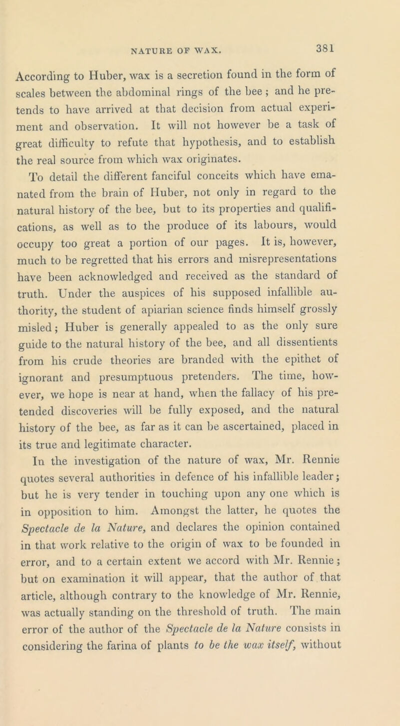 NATURE OF WAX. According to Huber, wax is a secretion found in the form of scales between the abdominal rings of the bee ; and he pre- tends to have arrived at that decision from actual experi- ment and observation. It will not however be a task of great difficulty to refute that hypothesis, and to establish the real source from which wax originates. To detail the different fanciful conceits which have ema- nated from the brain of Huber, not only in regard to the natural history of the bee, but to its properties and qualifi- cations, as well as to the produce of its labours, would occupy too great a portion of our pages. It is, however, much to be regretted that his errors and misrepresentations have been acknowledged and received as the standard of truth. Under the auspices of his supposed infallible au- thority, the student of apiarian science finds himself grossly misled; Huber is generally appealed to as the only sure guide to the natural history of the bee, and all dissentients from his crude theories are branded with the epithet of ignorant and presumptuous pretenders. The time, how- ever, we hope is near at hand, when the fallacy of his pre- tended discoveries will be fully exposed, and the natural history of the bee, as far as it can be ascertained, placed in its true and legitimate character. In the investigation of the nature of wax, Mr. Rennie quotes several authorities in defence of his infallible leader; but he is very tender in touching upon any one which is in opposition to him. Amongst the latter, he quotes the Spectacle de la Nature, and declares the opinion contained in that work relative to the origin of wax to be founded in error, and to a certain extent we accord with Mr. Rennie; but on examination it will appear, that the author of that article, although contrary to the knowledge of Mr. Rennie, was actually standing on the threshold of truth. The main error of the author of the Spectacle de la Nature consists in considering the farina of plants to be the wax itself, without