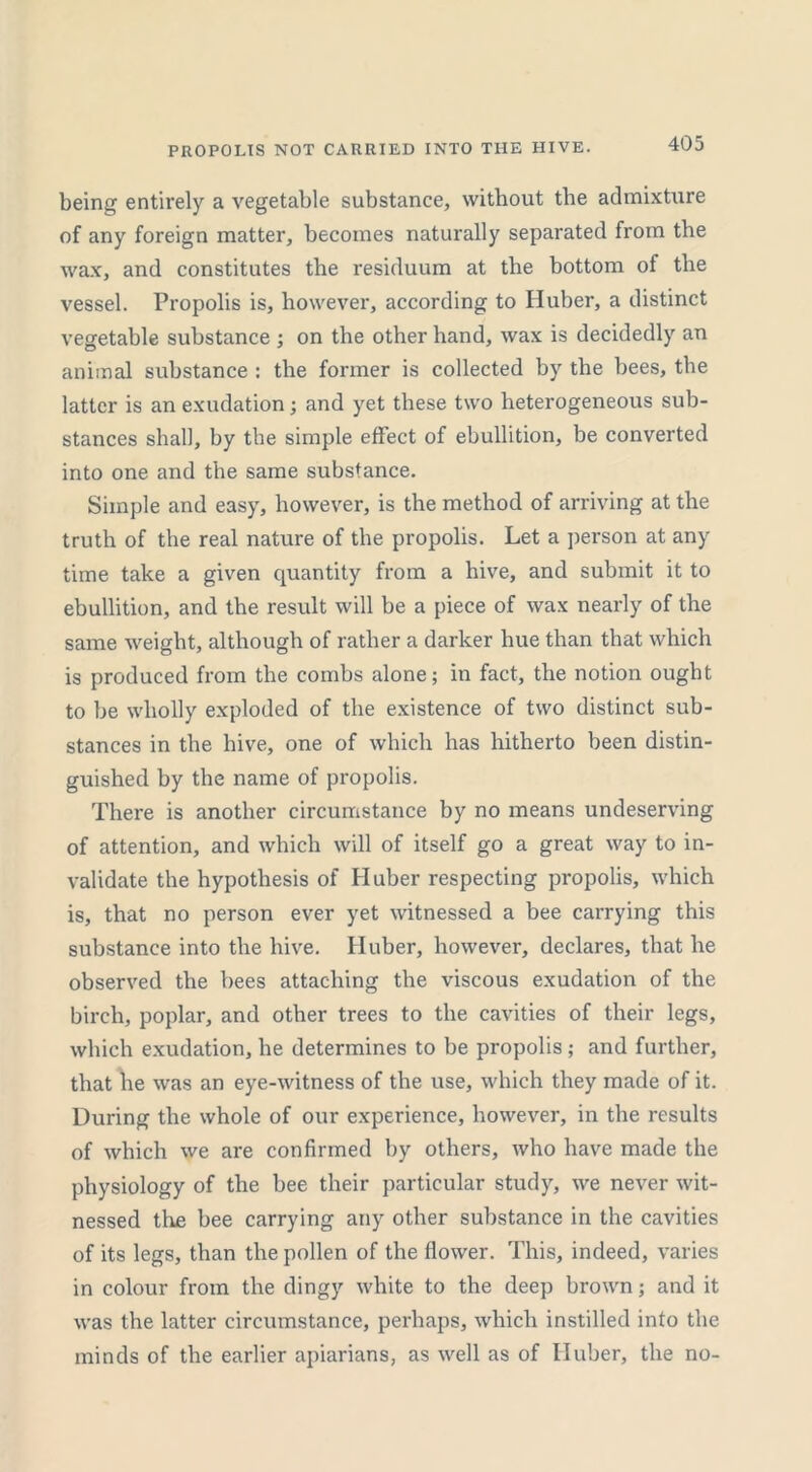 PROPOLIS NOT CARRIED INTO THE HIVE. being entirely a vegetable substance, without the admixture of any foreign matter, becomes naturally separated from the wax, and constitutes the residuum at the bottom of the vessel. Propolis is, however, according to Huber, a distinct vegetable substance ; on the other hand, wax is decidedly an animal substance : the former is collected by the bees, the latter is an exudation; and yet these two heterogeneous sub- stances shall, by the simple effect of ebullition, be converted into one and the same substance. Simple and easy, however, is the method of arriving at the truth of the real nature of the propolis. Let a person at any time take a given quantity from a hive, and submit it to ebullition, and the result will be a piece of wax nearly of the same weight, although of rather a darker hue than that which is produced from the combs alone; in fact, the notion ought to be wholly exploded of the existence of two distinct sub- stances in the hive, one of which has hitherto been distin- guished by the name of propolis. There is another circumstance by no means undeserving of attention, and which will of itself go a great way to in- validate the hypothesis of Huber respecting propolis, which is, that no person ever yet witnessed a bee carrying this substance into the hive. Huber, however, declares, that he observed the bees attaching the viscous exudation of the birch, poplar, and other trees to the cavities of their legs, which exudation, he determines to be propolis; and further, that he was an eye-witness of the use, which they made of it. During the whole of our experience, however, in the results of which we are confirmed by others, who have made the physiology of the bee their particular study, we never wit- nessed the bee carrying any other substance in the cavities of its legs, than the pollen of the flower. This, indeed, varies in colour from the dingy white to the deep brown; and it was the latter circumstance, perhaps, which instilled into the minds of the earlier apiarians, as well as of Huber, the no-