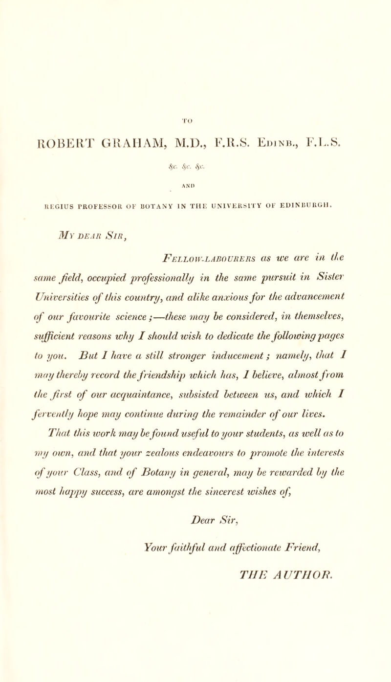 TO ROBERT GRAHAM, M.D., F.U.S. Edinb., F.L.S. Sic. Ssc. Sjc. AND REGIUS PROFESSOR OF BOTANY IN THE UNIVERSITY OF EDINBURGH. My dear Sir, Fellow-labourers as we are in the same field, occupied professionally in the same pursuit in Sister Universities of this country, and alike anxious for the advancement of our favourite science;—these may he considered, in themselves, sufficient reasons why I should wish to dedicate the following pages to you. But I have a still stronger inducement; namely, that I may thereby record the friendship which has, 1 believe, almost from the first of our acquaintance, subsisted between us, and which I fervently hope may continue during the remainder of our lives. That this work may be found useful to your students, as well as to my own, and that your zealous endeavours to promote the interests of your Class, and of Botany in general, may be rewarded by the most happy success, are amongst the sincerest wishes of, Dear Sir, Your faithf ul and a ffectionate Friend, THE A UTJIOF.