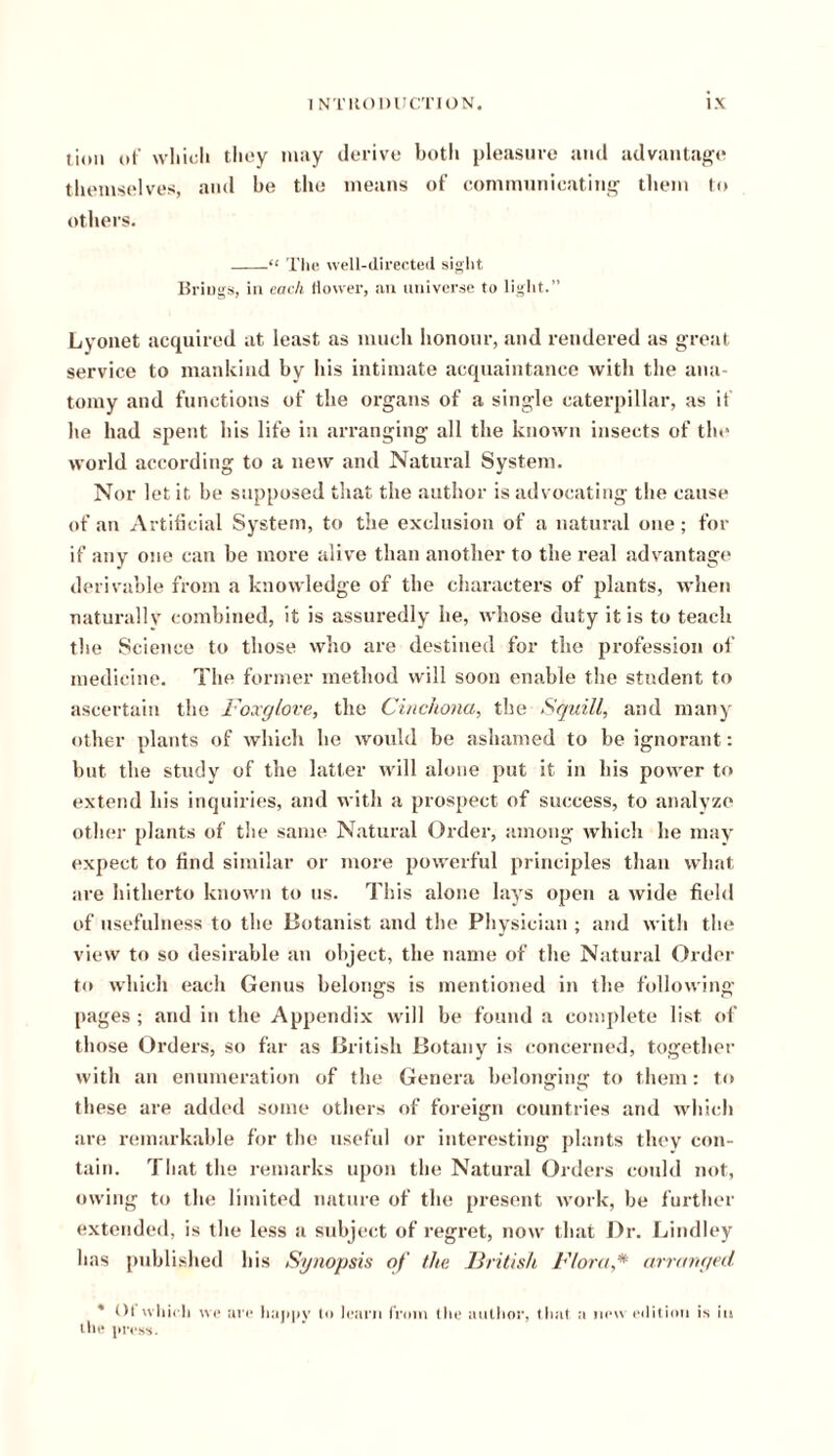 t Jon of which they may derive botli pleasure and advantage themselves, and he the means of communicating them to others. “ The well-directed sight Brings, in each flower, an universe to light. Lyonet acquired at least as much honour, and rendered as great service to mankind by his intimate acquaintance with the ana- tomy and functions of the organs of a single caterpillar, as if he had spent his life in arranging all the known insects of the world according to a new and Natural System. Nor let it be supposed that the author is advocating the cause of an Artificial System, to the exclusion of a natural one; for if any one can be more alive than another to the real advantage derivable from a knowledge of the characters of plants, when naturally combined, it is assuredly he, whose duty it is to teach the Science to those who are destined for the profession of medicine. The former method will soon enable the student to ascertain the Foxglove, the Cinchona, the Squill, and many other plants of which he would be ashamed to be ignorant: but the study of the latter will alone put it in his power to extend his inquiries, and with a prospect of success, to analyze other plants of the same Natural Order, among which he may expect to find similar or more powerful principles than what are hitherto known to us. This alone lays open a wide field of usefulness to the Botanist and the Physician ; and with the view to so desirable an object, the name of the Natural Order to which each Genus belongs is mentioned in the following pages ; and in the Appendix will be found a complete list of those Orders, so far as British Botany is concerned, together with an enumeration of the Genera belonging to them: to these are added some others of foreign countries and which are remarkable for the useful or interesting plants they con- tain. That the remarks upon the Natural Orders could not, owing to the limited nature of the present work, be further extended, is the less a subject of regret, now that Dr. Lindley has published liis Synopsis of the British Flora,* arranged * Ol which we are happy to learn from the author, that a new edition is in the press.