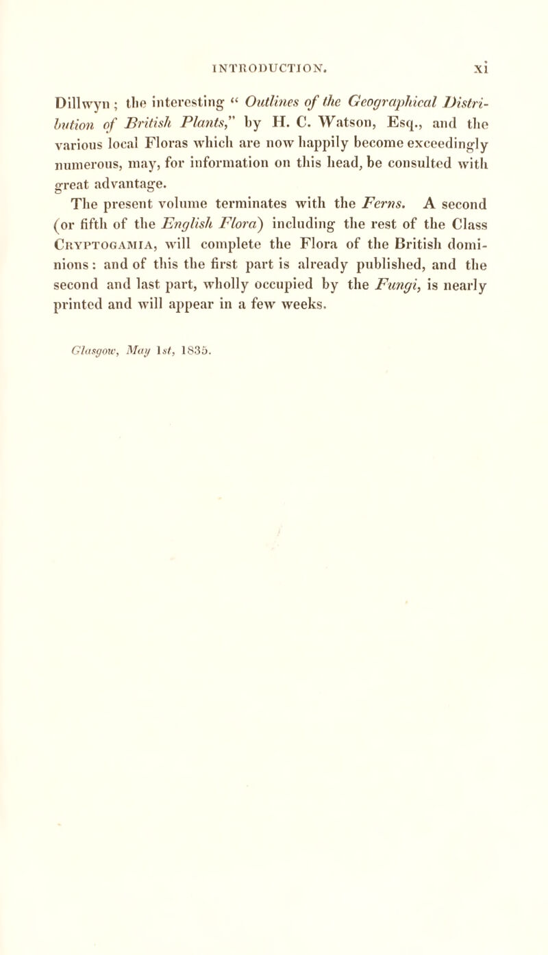 Dillwyn ; the interesting “ Outlines of the Geographical Distri- bution of British Plants, by H. C. Watson, Esq., and the various local Floras which are now happily become exceedingly numerous, may, for information on this head, be consulted with great advantage. The present volume terminates with the Ferns. A second (or fifth of the English Flora) including the rest of the Class Cryptogamia, will complete the Flora of the British domi- nions : and of this the first part is already published, and the second and last part, wholly occupied by the Fungi, is nearly printed and will appear in a few weeks. Glasgow, Mag 1st, 1835.