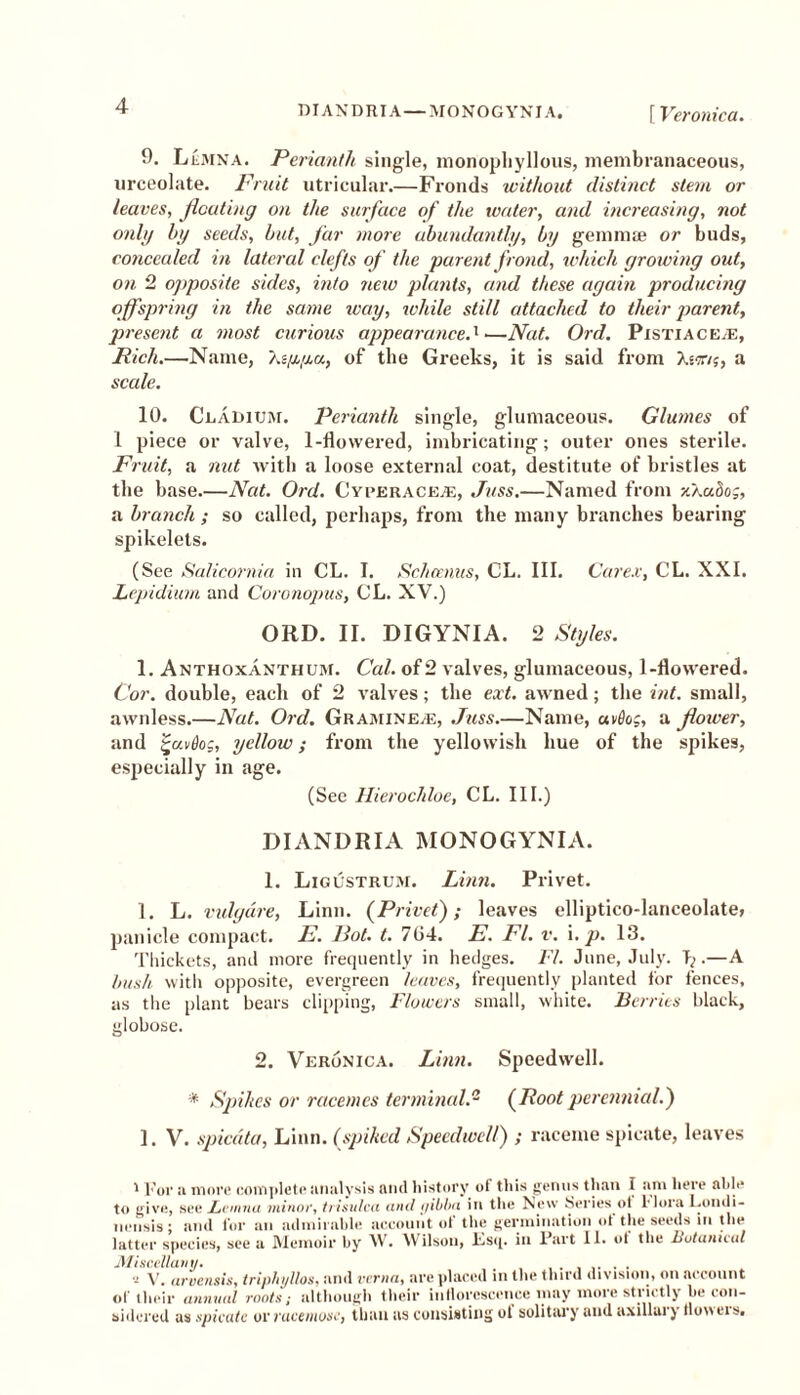 9. Lemna. Perianth single, monophyllous, membranaceous, urceolate. Fruit utricular.—Fronds without distinct stem or leaves, floating on the surface of the water, and increasing, not only by seeds, but, far more abundantly, by gemmae or buds, concealed in lateral clefts of the parent frond, which growing out, on 2 opposite sides, into new plants, and these again producing offspring in the same way, while still attached to their parent, present a most curious appearance-1—Nat. Ord. Pistiace/E, Rich.—Name, As/x/xa, of the Greeks, it is said from Xstt/j, a scale. 10. Cladium. Perianth single, glumaceous. Glumes of 1 piece or valve, 1-flowered, imbricating; outer ones sterile. Fruit, a nut with a loose external coat, destitute of bristles at the base—Nat. Ord. Cyperaceas, Juss.—Named from -/./moo;, a branch; so called, perhaps, from the many branches bearing spikelets. (See Salicornia in CL. I. Schemas, CL. III. Care.v, CL. NXI. Lepidium and Coronopus, CL. XV.) ORD. II. DIGYNIA. 2 Styles. 1. Anthoxanthum. Cal. of 2 valves, glumaceous, 1-flowered. Cor. double, each of 2 valves; the ext. awned; the int. small, awnless.—Nat. Ord. Graihine.e, Juss—Name, avdog, a flower, and %uvt)og, yellow; from the yellowish hue of the spikes, especially in age. (See Hierochloe, CL. III.) DIANDRIA MONOGYNIA. 1. Ligustrum. Linn. Privet. 1. L. vulyure, Linn. (Privet); leaves elliptico-lanceolate, panicle compact. E. Pot. t. 704. E. FI. v. i. p. 13. Thickets, and more frequently in hedges. FI. June, July. T; •—X hush with opposite, evergreen leaves, frequently planted for fences, as the plant bears clipping, Flowers small, white. Berries black, globose. 2. Veronica. Linn. Speedwell. * Spikes or racemes terminal.- (Root perennial.) 1. V. spiedta, Linn, (spiked Speedwell) ; raceme spicate, leaves 1 For a more complete analysis and history of this genus than I am here able to give, see Fauna minor, trisulca and qibba in the New Series ot Mora Lonili- nerisis; and for an admirable account of the germination of the seeds in the latter species, see a Memoir by W. Wilson, Esq. in Fart II. ot the Botanical Miscellany. , . . 7 V. arvensis, tripliyllos, and verna, are placed in the third division, on account of their annual roots; although their inflorescence may more strictly he con- aider ed as spicate or vucemoscj than as consisting ot solitary and uxillai) llo>\eist