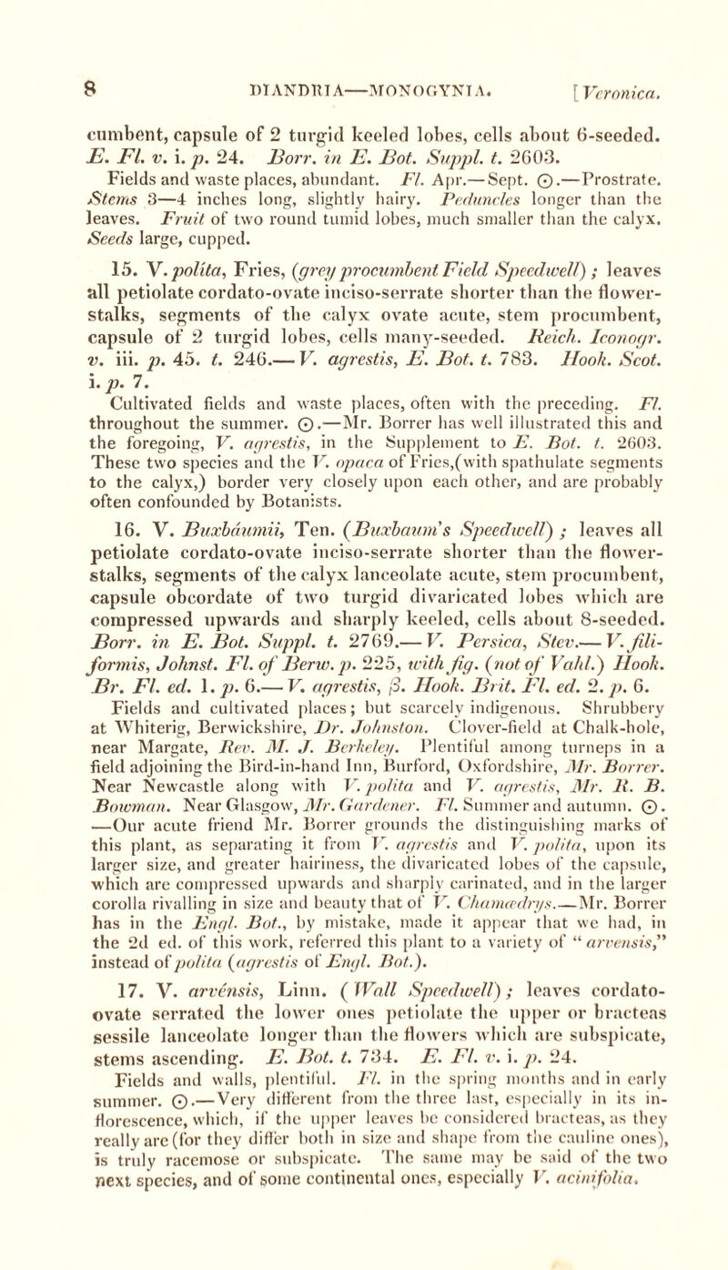 B DIANDUIA—MONOGYNIA. [Veronica. cumbent, capsule of 2 turgid keeled lobes, cells about 6-seeded. E. FI. v. i. p. 24. ]3orr. in E. Bot. Suppl. t. 2603. Fields and waste places, abundant. FI. Apr.— Sept. ©.— Prostrate. Stems 3—4 inches long, slightly hairy. Peduncles longer than the leaves. Fruit of two round tumid lobes, much smaller than the calyx. Seeds large, cupped. 15. V.polita, Fries, {grey procumbent Field Speedwell) ; leaves all petiolate cordato-ovate inciso-serrate shorter than the flower- stalks, segments of the calyx ovate acute, stem procumbent, capsule of 2 turgid lobes, cells many-seeded. Reich. Iconogr. v. iii. p. 45. t. 246.— V. agrestis, E. Bot. t. 783. Hook. Scot. \.p. 7. Cultivated fields and waste places, often with the preceding. FI. throughout the summer. 0.—Mr. Borrer has well illustrated this and the foregoing, V. agrestis, in the Supplement to E. Bot. t. 2603. These two species and the V. opaca of Fries,(with spathulate segments to the calyx,) border very closely upon each other, and are probably often confounded by Botanists. 16. V. Buxbaumii, Ten. (Buxbaum’s Speedwell) ; leaves all petiolate cordato-ovate inciso-serrate shorter than the flower- stalks, segments of the calyx lanceolate acute, stem procumbent, capsule obcordate of two turgid divaricated lobes which are compressed upwards and sharply keeled, cells about S-seeded. Borr. in E. Bot. Suppl. t. 2769.— V. Pcrsica, Stev.— V.fili- formis, Jolmst. FI. of Berw.p. 225, with Jig. {not of Vahl.) Hook. Br. FI. ed. 1. p. 6.— V. agrestis, (3. Hook. Brit. FI. ed. 2. p. 6. Fields and cultivated places; but scarcely indigenous. Shrubbery at Whiterig, Berwickshire, Dr. Johnston. Clover-field at Chalk-hole, near Margate, Rev. M. J. Berkeley. Plentiful among turneps in a field adjoining the Bird-in-hand Inn, Burford, Oxfordshire, Mr. Borrer. Near Newcastle along with V. polita and V. agrestis, Mr. 11. B. Bowman. Near Glasgow, Mr. Gardener. FI. Summer and autumn. ©. ■—Our acute friend Mr. Borrer grounds the distinguishing marks of this plant, as separating it from V. agrestis and V.polita, upon its larger size, and greater hairiness, the divaricated lobes of the capsule, which are compressed upwards and sharply carinated, and in the larger corolla rivalling in size and beauty that of V. Chamcedrys.—Mr. Borrer has in the Engl. Bot., by mistake, made it appear that we had, in the 2d ed. of this work, referred this plant to a variety of “ arvensis,” instead of polita {agrestis of Engl. Bot.). 17. V. arvensis, Linn. {Wall Speedwell); leaves cordato- ovate serrated the lower ones petiolate the upper or bracteas sessile lanceolate longer than the flowers which are subspicate, stems ascending. E. Bot. t. 734. E. FI. v. i. p. 24. Fields and walls, plentiful. FI. in the spring months and in early summer. Q.— Very different from the three last, especially in its in- florescence, which, if the upper leaves be considered bracteas, as they really are (for they differ both in size and shape from the cauline ones), is truly racemose or subspicate. The same may be said of the two next species, and of some continental ones, especially V. acinifolia.