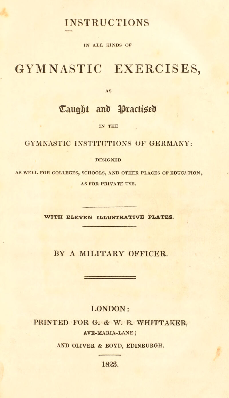 INSTRUCTIONS IN ALL KINDS OF GYMNASTIC EXERCISES, Cntigijt anti Jlratttecti IN THE GYMNASTIC INSTITUTIONS OF GERMANY: DESIGNED AS WELL FOR COLLEGES, SCHOOLS, AND OTHER PLACES OF EDUCATION, AS FOR PRIVATE USE. WITH ELEVEN ILLUSTRATIVE PLATES. BY A MILITARY OFFICER. LONDON: PRINTED FOR G. & W. B. WHITTAKER, AVE-MARIA-LANE; AND OLIVER & BOYD, EDINBURGH. 1823.