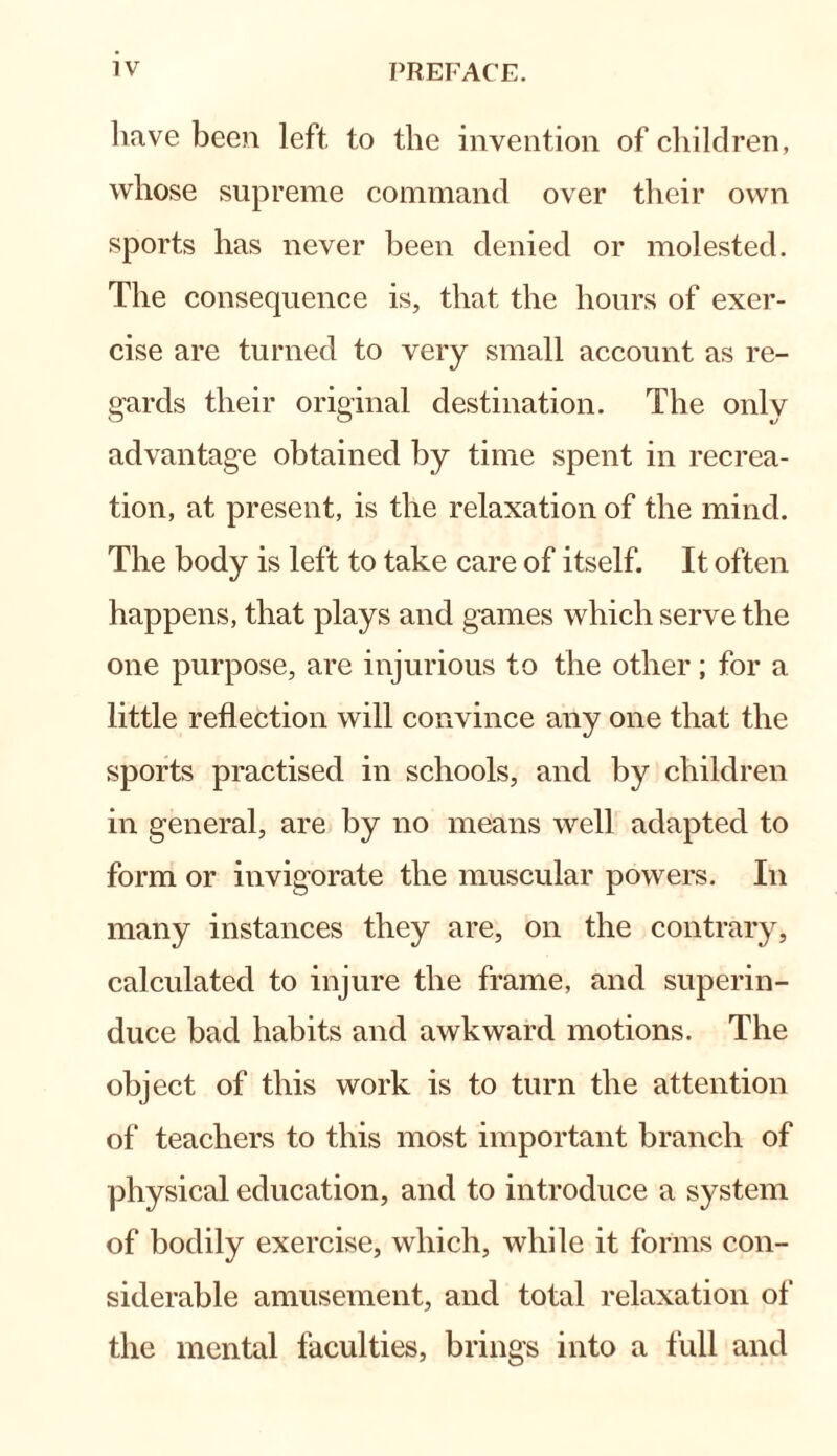 have been left to the invention of children, whose supreme command over their own sports has never been denied or molested. The consequence is, that the hours of exer¬ cise are turned to very small account as re¬ gards their original destination. The only advantage obtained by time spent in recrea¬ tion, at present, is the relaxation of the mind. The body is left to take care of itself. It often happens, that plays and games which serve the one purpose, are injurious to the other; for a little reflection will convince any one that the sports practised in schools, and by children in general, are by no means well adapted to form or invigorate the muscular powers. In many instances they are, on the contrary, calculated to injure the frame, and superin¬ duce bad habits and awkward motions. The object of this work is to turn the attention of teachers to this most important branch of physical education, and to introduce a system of bodily exercise, which, while it forms con¬ siderable amusement, and total relaxation of the mental faculties, brings into a full and