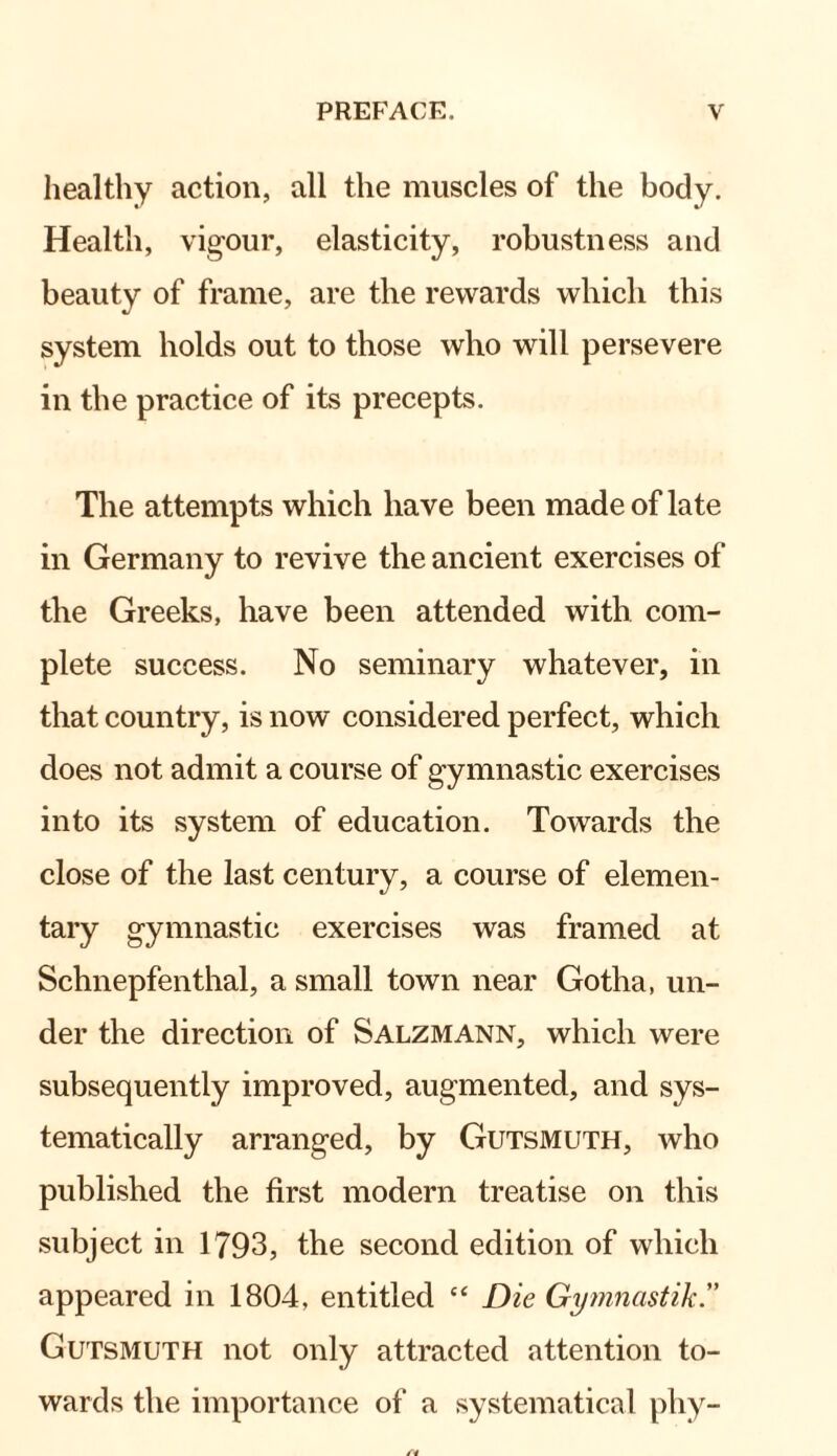 healthy action, all the muscles of the body. Health, vigour, elasticity, robustness and beauty of frame, are the rewards which this system holds out to those who will persevere in the practice of its precepts. The attempts which have been made of late in Germany to revive the ancient exercises of the Greeks, have been attended with com¬ plete success. No seminary whatever, in that country, is now considered perfect, which does not admit a course of gymnastic exercises into its system of education. Towards the close of the last century, a course of elemen¬ tary gymnastic exercises was framed at Schnepfenthal, a small town near Gotha, un¬ der the direction of Salzmann, which were subsequently improved, augmented, and sys¬ tematically arranged, by Gutsmuth, who published the first modern treatise on this subject in 1793, the second edition of which appeared in 1804, entitled “ Die Gymnastik” Gutsmuth not only attracted attention to¬ wards the importance of a systematical phy-