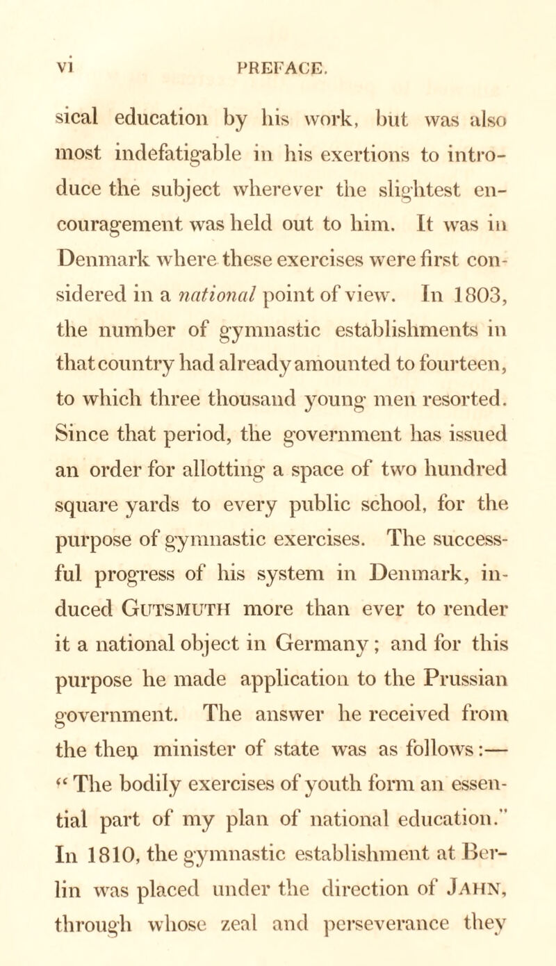 sical education by his work, but was also most indefatigable in his exertions to intro¬ duce the subject wherever the slightest en¬ couragement was held out to him. It was in Denmark where these exercises w ere first con¬ sidered in a national point of viewr. In 1803, the number of gymnastic establishments in that country had already amounted to fourteen, to which three thousand young men resorted. Since that period, the government has issued an order for allotting a space of twro hundred square yards to every public school, for the purpose of gymnastic exercises. The success¬ ful progress of his system in Denmark, in¬ duced Gutsmuth more than ever to render it a national object in Germany; and for this purpose he made application to the Prussian government. The answer he received from the tliei} minister of state was as follows:— “ The bodily exercises of youth form an essen¬ tial part of my plan of national education. In 1810, the gymnastic establishment at Ber¬ lin was placed under the direction of Jahn, through whose zeal and perseverance they