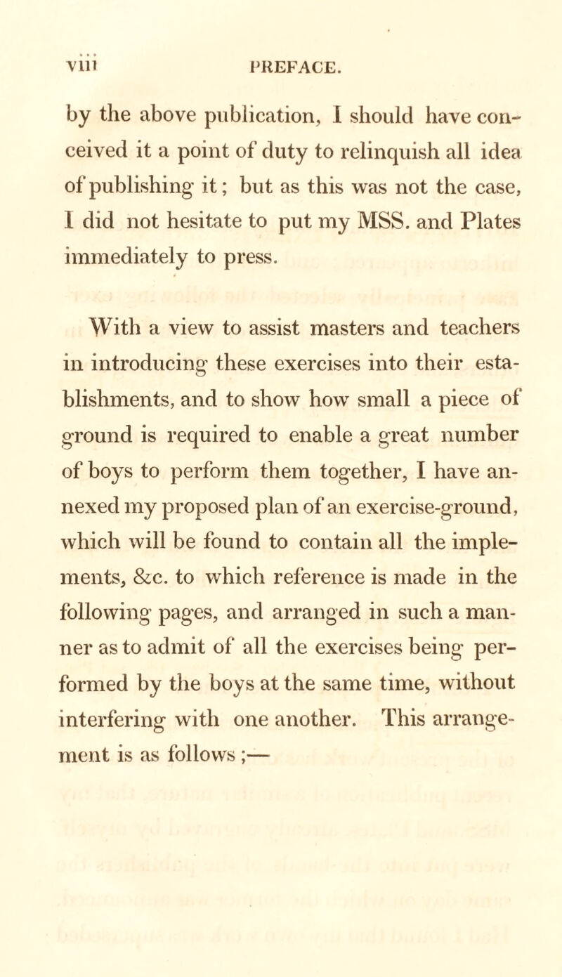 by the above publication, I should have con¬ ceived it a point of duty to relinquish all idea of publishing it; but as this was not the case, 1 did not hesitate to put my MSS. and Plates immediately to press. With a view to assist masters and teachers in introducing’ these exercises into their esta¬ blishments, and to show how small a piece of ground is required to enable a great number of boys to perform them together, I have an¬ nexed my proposed plan of an exercise-ground, which will be found to contain all the imple¬ ments, &c. to which reference is made in the following pages, and arranged in such a man¬ ner as to admit of all the exercises being per¬ formed by the boys at the same time, without interfering with one another. This arrange¬ ment is as follows ;—