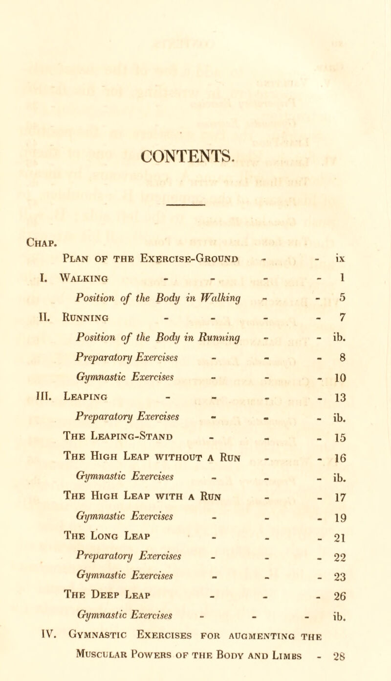 CONTENTS. Chap. Plan op the Exercise-Ground I. Walking - Position of the Body in Walking II. Running - - - - Position of the Body in Running Preparatory Exercises - Gymnastic Exercises - III. Leaping - Preparatory Exercises - The Leaping-Stand - The High Leap without a Run Gymnastic Exercises - The High Leap with a Run Gymnastic Exercises - The Long Leap - Preparatory Exercises - Gymnastic Exercises - The Deep Leap - Gymnastic Exercises - IV. Gymnastic Exercises for augmenting the Muscular Powers of the Body and Limbs ix 1 5 7 ib. 8 10 13 ib. 15 16 ib. 17 19 21 22 23 26 ib. 28