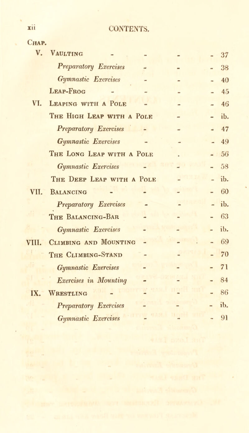 Chap. V. Vaulting Preparatoi'y Exercises Gymnastic Exercises Leap-Frog VI. Leaping with a Pole The High Leap with a Pole Preparatory Exercises Gymnastic Exercises The Long Leap with a Pole Gymnastic Exercises The Deep Leap with a Pole VII. Balancing Preparatoi~y Exercises The Balancing-Bar Gymnastic Exercises VIII. Climbing and Mounting - The Climbing-Stand Gymnastic Exercises Exercises in Mounting IX. Wrestling Preparatory Exercises Gymnastic Exercises 37 38 40 45 46 ib. 47 49 56 58 ib. 60 ib. 63 ib. 69 70 71 84 86 ib. 91