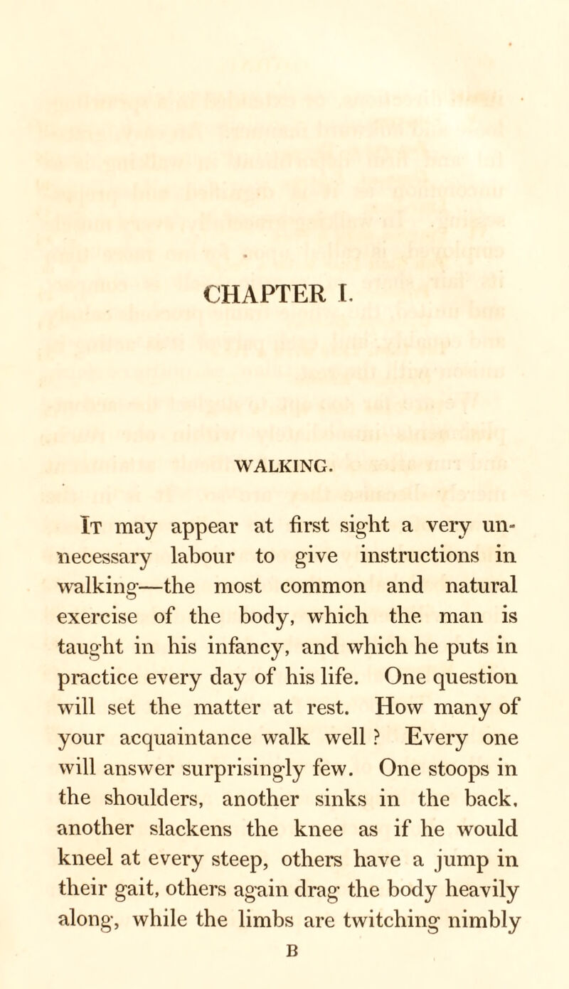 WALKING. It may appear at first sight a very un¬ necessary labour to give instructions in walking—the most common and natural exercise of the body, which the man is taught in his infancy, and which he puts in practice every day of his life. One question will set the matter at rest. How many of your acquaintance walk well ? Every one will answer surprisingly few. One stoops in the shoulders, another sinks in the back, another slackens the knee as if he would kneel at every steep, others have a jump in their gait, others again drag the body heavily along, while the limbs are twitching nimbly B