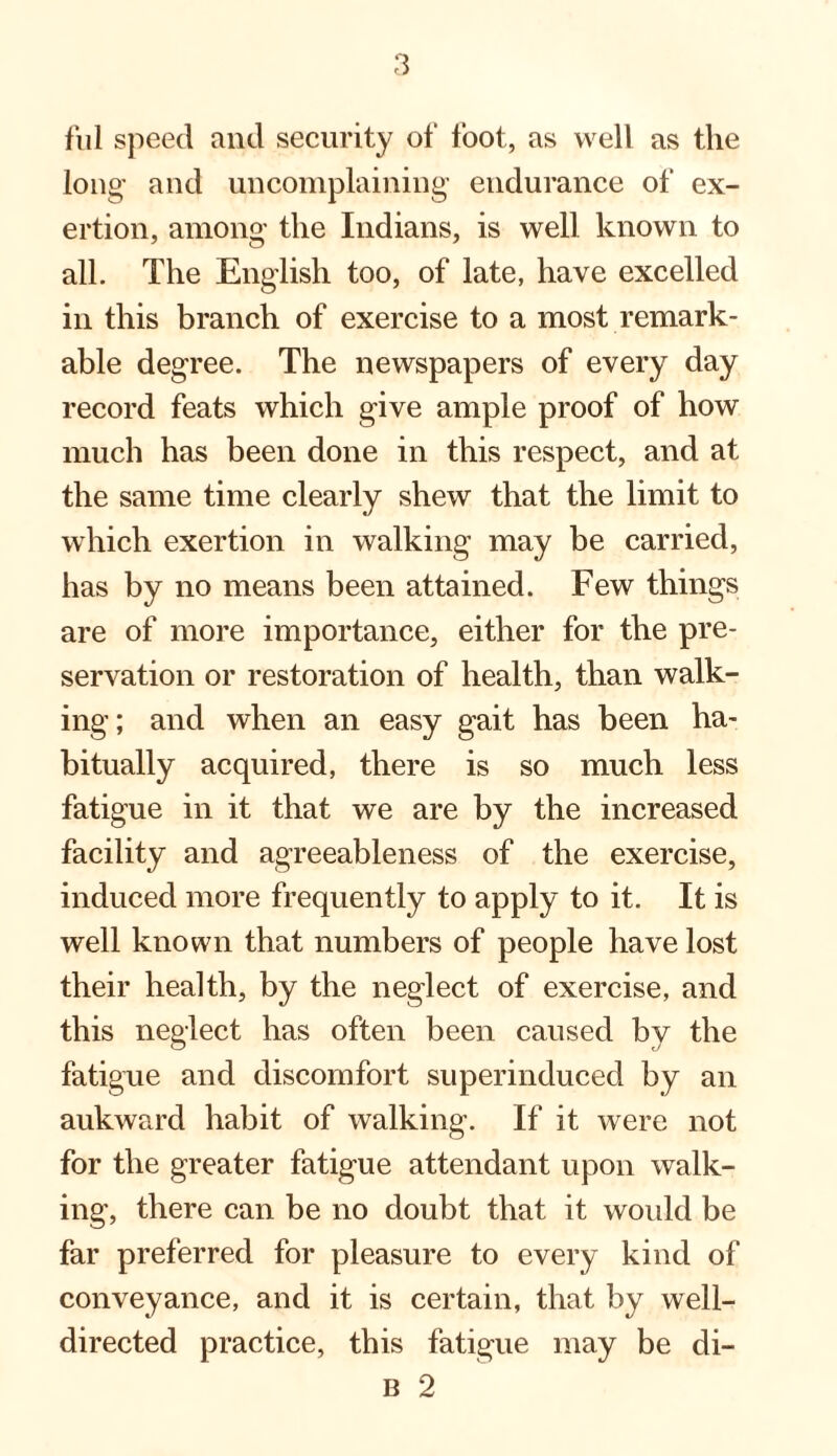 ful speed and security of foot, as well as the long’ and uncomplaining- endurance of ex¬ ertion, among’ the Indians, is well known to all. The English too, of late, have excelled in this branch of exercise to a most remark¬ able degree. The newspapers of every day record feats which give ample proof of how much has been done in this respect, and at the same time clearly shew that the limit to which exertion in walking may be carried, has by no means been attained. Few things are of more importance, either for the pre¬ servation or restoration of health, than walk¬ ing; and when an easy gait has been ha¬ bitually acquired, there is so much less fatigue in it that we are by the increased facility and agreeableness of the exercise, induced more frequently to apply to it. It is well known that numbers of people have lost their health, by the neglect of exercise, and this neglect has often been caused by the fatigue and discomfort superinduced by an aukward habit of walking. If it were not for the greater fatigue attendant upon walk¬ ing, there can be no doubt that it would be far preferred for pleasure to every kind of conveyance, and it is certain, that by well- directed practice, this fatigue may be di- B 2