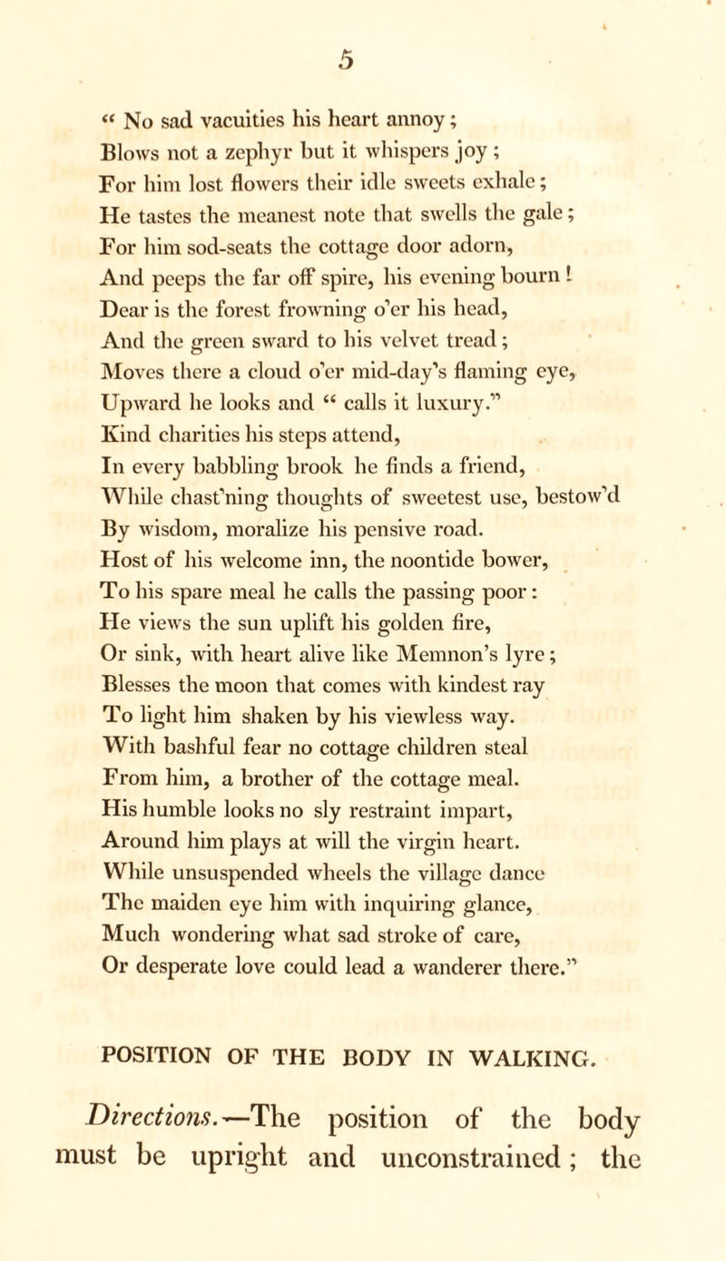 “ No sad vacuities his heart annoy; Blows not a zephyr but it whispers joy ; For him lost flowers their idle sweets exhale; He tastes the meanest note that swells the gale; For him sod-seats the cottage door adorn, And peeps the far off1 spire, his evening bourn l Dear is the forest frowning o’er his head, And the green sward to his velvet tread; Moves there a cloud o’er mid-day’s flaming eye, Upward he looks and “ calls it luxury.” Kind charities his steps attend, In every babbling brook he finds a friend, While chast’ning thoughts of sweetest use, bestow’d By wisdom, moralize his pensive road. Host of his welcome inn, the noontide bower, To his spare meal he calls the passing poor: He views the sun uplift his golden fire, Or sink, with heart alive like Memnon’s lyre; Blesses the moon that comes with kindest ray To light him shaken by his viewless way. With bashful fear no cottage children steal From him, a brother of the cottage meal. His humble looks no sly restraint impart, Around him plays at will the virgin heart. While unsuspended wheels the village dance The maiden eye him with inquiring glance, Much wondering what sad stroke of care, Or desperate love could lead a wanderer there.” POSITION OF THE BODY IN WALKING. Directions.—The position of the body must be upright and unconstrained; the