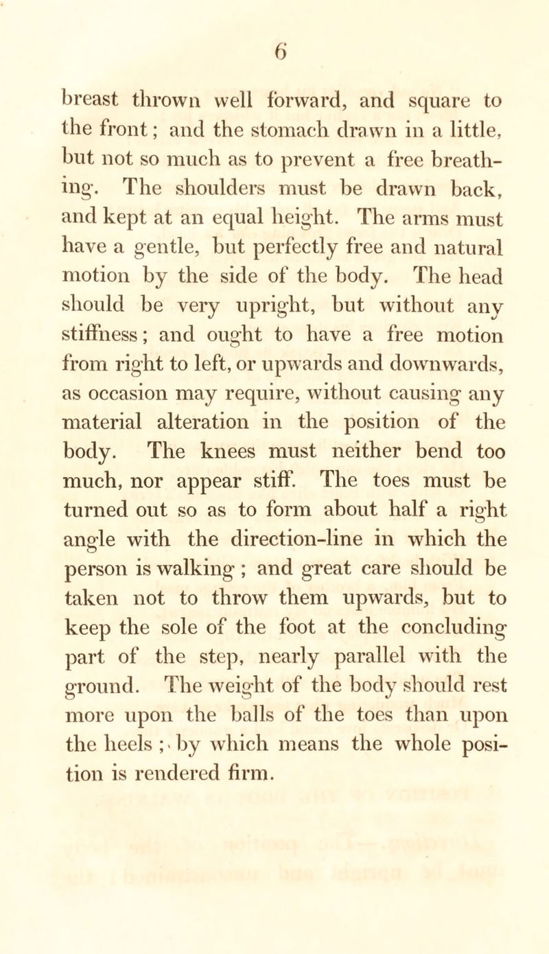 breast thrown well forward, and square to the front; and the stomach drawn in a little, but not so much as to prevent a free breath¬ ing-. The shoulders must be drawn back, and kept at an equal height. The arms must have a gentle, but perfectly free and natural motion by the side of the body. The head should be very upright, but without any stiffness; and ought to have a free motion from right to left, or upwards and downwards, as occasion may require, without causing any material alteration in the position of the body. The knees must neither bend too much, nor appear stiff. The toes must be turned out so as to form about half a right angle with the direction-line in which the person is walking; and great care should be taken not to throw them upwards, but to keep the sole of the foot at the concluding part of the step, nearly parallel with the ground. The weight of the body should rest more upon the balls of the toes than upon the heels ;«by which means the whole posi¬ tion is rendered firm.