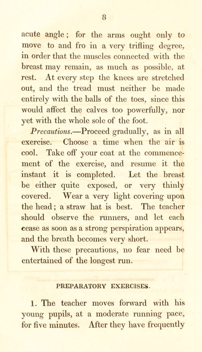 acute angle; for the arms ought only to move to and fro in a very trifling degree, in order that the muscles connected with the breast may remain, as much as possible, at rest. At every step the knees are stretched out, and the tread must neither be made entirely with the balls of the toes, since this would affect the calves too powerfully, nor yet with the whole sole of the foot. Precautions.—Proceed gradually, as in all exercise. Choose a time when the air is cool. Take off your coat at the commence¬ ment of the exercise, and resume it the instant it is completed. Let the breast be either quite exposed, or very thinly covered. Wear a very light covering upon the head; a straw hat is best. The teacher should observe the runners, and let each cease as soon as a strong perspiration appears, and the breath becomes very short. With these precautions, no fear need be entertained of the longest run. PREPARATORY EXERCISES. 1. The teacher moves forward with his young pupils, at a moderate running pace, for five minutes. After they have frequently