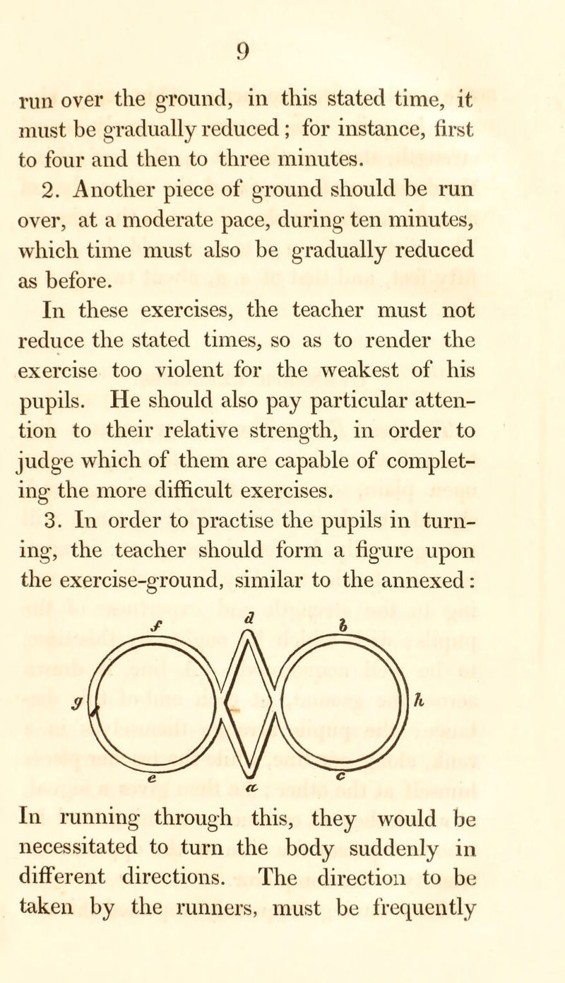 run over the ground, in this stated time, it must be gradually reduced; for instance, first to four and then to three minutes. 2. Another piece of ground should be run over, at a moderate pace, during ten minutes, which time must also be gradually reduced as before. In these exercises, the teacher must not reduce the stated times, so as to render the exercise too violent for the weakest of his pupils. He should also pay particular atten¬ tion to their relative strength, in order to judge which of them are capable of complet¬ ing the more difficult exercises. 3. In order to practise the pupils in turn¬ ing, the teacher should form a figure upon the exercise-ground, similar to the annexed: In running through this, they would be necessitated to turn the body suddenly in different directions. The direction to be taken by the runners, must be frequently