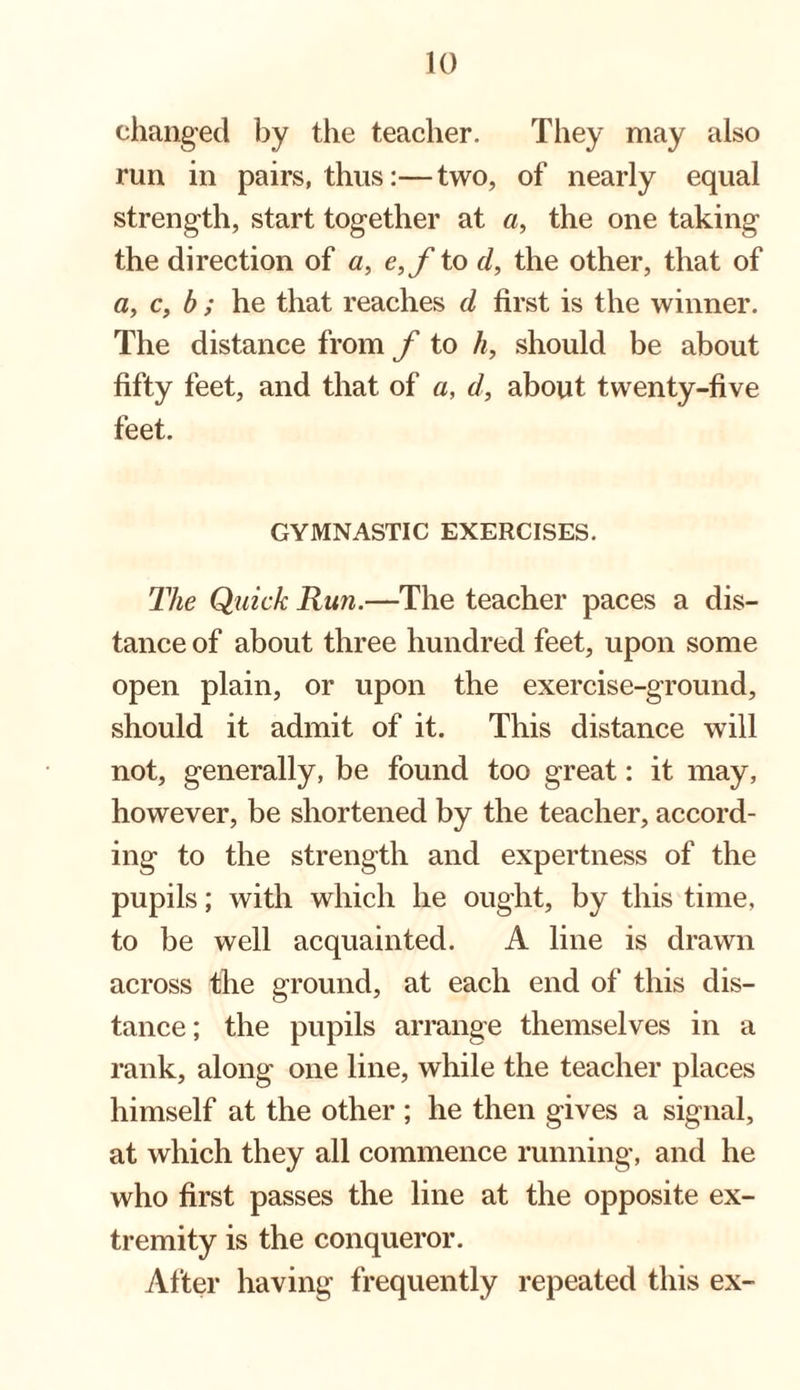 changed by the teacher. They may also run in pairs, thus:— two, of nearly equal strength, start together at a, the one taking the direction of a, e,f to d, the other, that of a, c, b ; he that reaches d first is the winner. The distance from f to h, should be about fifty feet, and that of a, d, about twenty-five feet. GYMNASTIC EXERCISES. The Quick Run.—The teacher paces a dis¬ tance of about three hundred feet, upon some open plain, or upon the exercise-ground, should it admit of it. This distance will not, generally, be found too great: it may, however, be shortened by the teacher, accord¬ ing to the strength and expertness of the pupils; with which he ought, by this time, to be well acquainted. A line is drawn across the ground, at each end of this dis¬ tance; the pupils arrange themselves in a rank, along one line, while the teacher places himself at the other ; he then gives a signal, at which they all commence running, and he who first passes the line at the opposite ex¬ tremity is the conqueror. After having frequently repeated this ex-