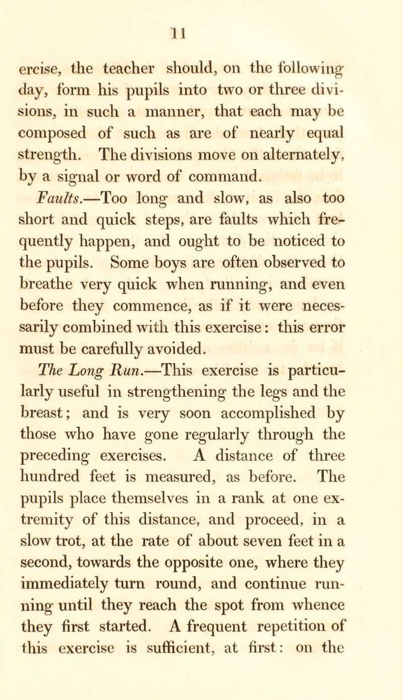 ercise, the teacher should, on the following- day, form his pupils into two or three divi¬ sions, in such a manner, that each may be composed of such as are of nearly equal strength. The divisions move on alternately, by a signal or word of command. Faults.—Too long and slow, as also too short and quick steps, are faults which fre¬ quently happen, and ought to be noticed to the pupils. Some boys are often observed to breathe very quick when running, and even before they commence, as if it were neces¬ sarily combined with this exercise: this error must be carefully avoided. The Long Run.—This exercise is particu¬ larly useful in strengthening the legs and the breast; and is very soon accomplished by those who have gone regularly through the preceding exercises. A distance of three hundred feet is measured, as before. The pupils place themselves in a rank at one ex¬ tremity of this distance, and proceed, in a slow trot, at the rate of about seven feet in a second, towards the opposite one, where they immediately turn round, and continue run¬ ning until they reach the spot from whence they first started. A frequent repetition of this exercise is sufficient, at first: on the