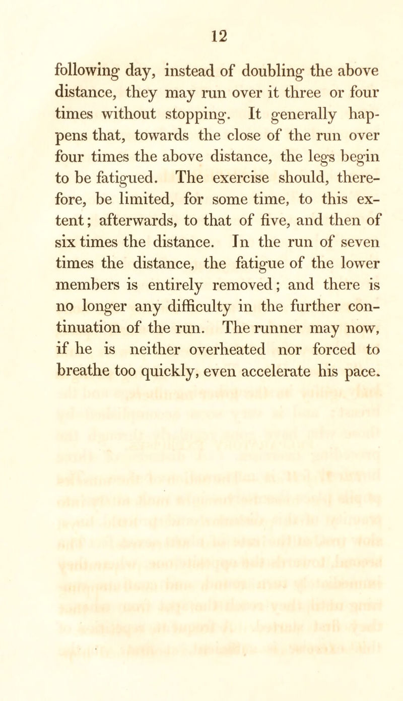 following day, instead of doubling the above distance, they may run over it three or four times without stopping. It generally hap¬ pens that, towards the close of the run over four times the above distance, the legs begin to be fatigued. The exercise should, there¬ fore, be limited, for some time, to this ex¬ tent ; afterwards, to that of five, and then of six times the distance. In the run of seven times the distance, the fatigue of the lower members is entirely removed; and there is no longer any difficulty in the further con¬ tinuation of the run. The runner may now, if he is neither overheated nor forced to breathe too quickly, even accelerate his pace.