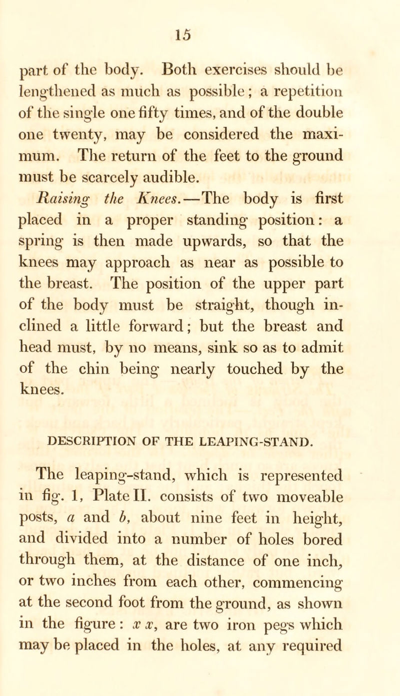 part of the body. Both exercises should be lengthened as much as possible; a repetition of the single one fifty times, and of the double one twenty, may be considered the maxi¬ mum. The return of the feet to the ground must be scarcely audible. Raising the Knees.—The body is first placed in a proper standing position: a spring is then made upwards, so that the knees may approach as near as possible to the breast. The position of the upper part of the body must be straight, though in¬ clined a little forward; but the breast and head must, by no means, sink so as to admit of the chin being nearly touched by the knees. DESCRIPTION OF THE LEAPING-STAND. The leaping-stand, which is represented in fig. 1, Plate II. consists of two moveable posts, a and b, about nine feet in height, and divided into a number of holes bored through them, at the distance of one inch, or two inches from each other, commencing at the second foot from the ground, as shown in the figure: x x, are two iron pegs which may be placed in the holes, at any required