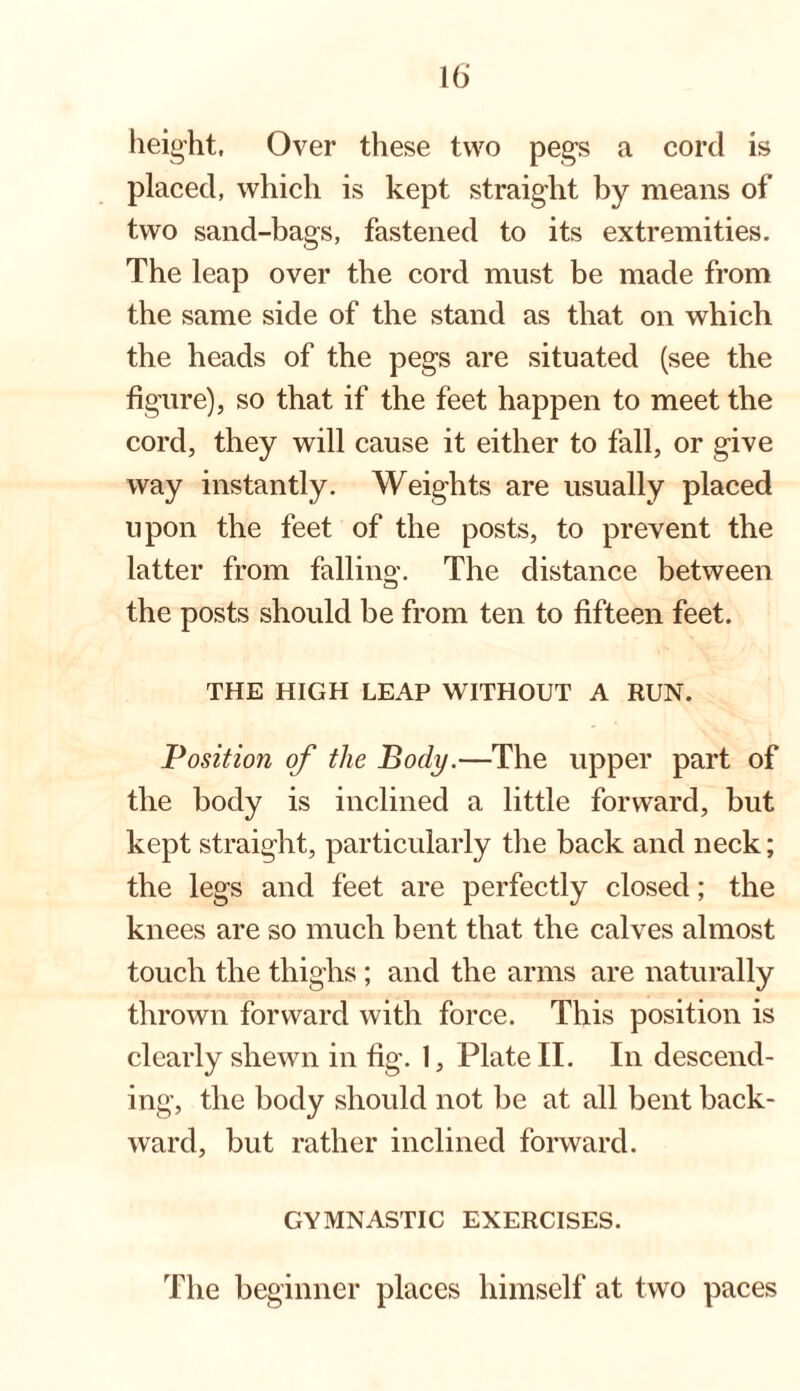 height, Over these two pegs a cord is placed, which is kept straight by means of two sand-bags, fastened to its extremities. The leap over the cord must be made from the same side of the stand as that on which the heads of the pegs are situated (see the figure), so that if the feet happen to meet the cord, they will cause it either to fall, or give way instantly. Weights are usually placed upon the feet of the posts, to prevent the latter from falling. The distance between the posts should be from ten to fifteen feet. THE HIGH LEAP WITHOUT A RUN. Position of the Body.—The upper part of the body is inclined a little forward, but kept straight, particularly the back and neck; the legs and feet are perfectly closed; the knees are so much bent that the calves almost touch the thighs; and the arms are naturally thrown forward with force. This position is clearly shewn in fig. 1, Plate II. In descend¬ ing, the body should not be at all bent back¬ ward, but rather inclined forward. GYMNASTIC EXERCISES.