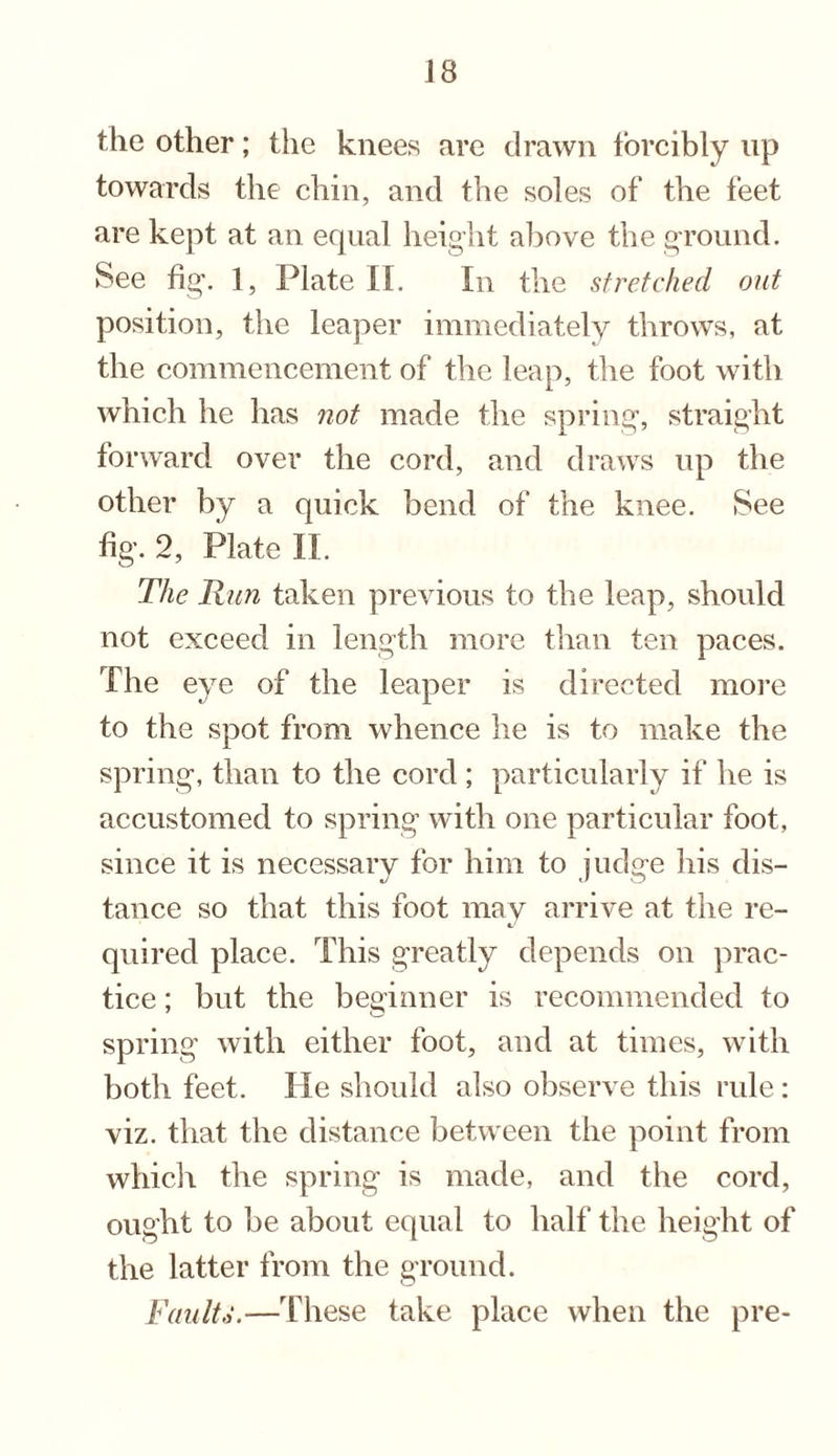 the other; the knees are drawn forcibly up towards the chin, and the soles of the feet are kept at an equal height above the ground. See fig. 1, Plate II. In the stretched out position, the leaper immediately throws, at the commencement of the leap, the foot with which he has not made the spring, straight forward over the cord, and draws up the other by a quick bend of the knee. See %. 2, Plate II. The Run taken previous to the leap, should not exceed in length more than ten paces. The eye of the leaper is directed more to the spot from whence he is to make the spring, than to the cord ; particularly if he is accustomed to spring with one particular foot, since it is necessary for him to judge his dis¬ tance so that this foot may arrive at the re¬ quired place. This greatly depends on prac¬ tice ; but the beginner is recommended to spring with either foot, and at times, with both feet. He should also observe this rule: viz. that the distance between the point from which the spring is made, and the cord, ought to be about equal to half the height of the latter from the ground. Faults.—These take place when the pre-