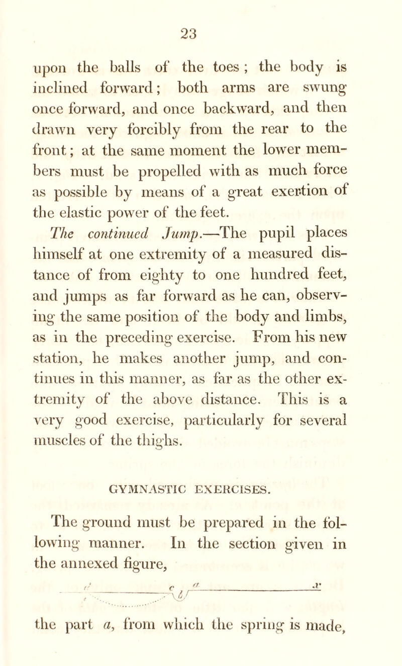 upon the balls of the toes; the body is inclined forward; both arms are swung once forward, and once backward, and then drawn very forcibly from the rear to the front; at the same moment the lower mem¬ bers must be propelled with as much force as possible by means of a great exertion ol the elastic power of the feet. The continued Jump.—The pupil places himself at one extremity of a measured dis¬ tance of from eighty to one hundred feet, and jumps as far forward as he can, observ¬ ing the same position of the body and limbs, as in the preceding exercise. From his new station, he makes another jump, and con¬ tinues in this manner, as far as the other ex¬ tremity of the above distance. This is a «/ very good exercise, particularly for several muscles of the thighs. GYMNASTIC EXERCISES. The ground must be prepared in the fol¬ lowing manner. In the section given in the annexed figure, , —- the part a, from which the spring is made,