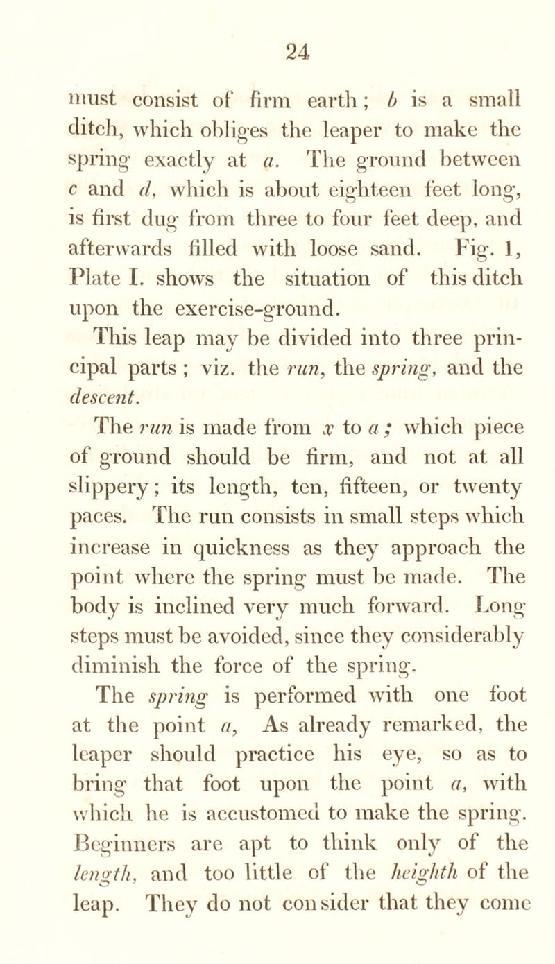 must consist of firm earth; b is a small ditch, which obliges the leaper to make the spring exactly at a. The ground between c and cl, which is about eighteen feet long, is first dug from three to four feet deep, and afterwards filled with loose sand. Fig. 1, Plate I. shows the situation of this ditch upon the exercise-ground. This leap may be divided into three prin¬ cipal parts ; viz. the run, the spring, and the descent. The run is made from ,r to a ; which piece of ground should be firm, and not at all slippery; its length, ten, fifteen, or twenty paces. The run consists in small steps which increase in quickness as they approach the point where the spring must be made. The body is inclined very much forward. Long steps must be avoided, since they considerably diminish the force of the spring. The spring is performed with one foot at the point a. As already remarked, the leaper should practice his eye, so as to bring that foot upon the point a, with which lie is accustomed to make the spring. Beginners are apt to think only of the length, and too little of the heighth of the leap. They do not consider that they come