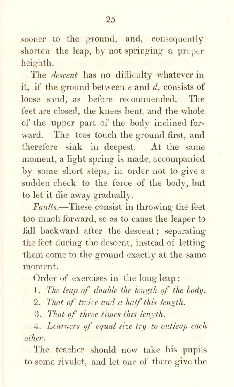 sooner to the ground, and, consequently shorten the leap, by not springing a proper heighth. The descent has no difficulty whatever in it, if the ground between e and d, consists of loose sand, as before recommended. The feet are closed, the knees bent, and the whole of the upper part of the body inclined for¬ ward. The toes touch the ground first, and therefore sink in deepest. At the same moment, a light spring is made, accompanied by some short steps, in order not to give a sudden check to the force of the body, but to let it die away gradually. Faults.—These consist in throwing the feet too much forward, so as to cause the leaper to fall backward after the descent; separating the feet during the descent, instead of letting them come to the ground exactly at the same moment. Order of exercises in the long leap : 1. The leap of double the length of the body. 2. That of twice and a half this length. 3. That of three times this length. 4. Learners of equal size try to out leap each other. The teacher should now take his pupils to some rivulet, and let one of them give the