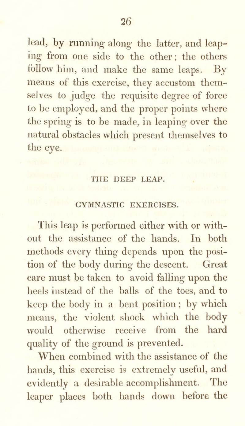lead, by running along the latter, and leap¬ ing from one side to the other; the others follow him, and make the same leaps. By means of this exercise, they accustom them¬ selves to judge the requisite degree of torce to be employed, and the proper points where the spring is to be made, in leaping over the natural obstacles which present themselves to the eye. THE DEEP LEAP. GYMNASTIC EXERCISES. This leap is performed either with or with¬ out the assistance of the hands. In both methods every thing depends upon the posi¬ tion of the body during the descent. Great care must be taken to avoid falling upon the heels instead of the balls of the toes, and to keep the body in a bent position; by which means, the violent shock which the body would otherwise receive from the hard quality of the ground is prevented. When combined with the assistance of the hands, this exercise is extremely useful, and evidently a desirable accomplishment. The leaper places both hands down before the