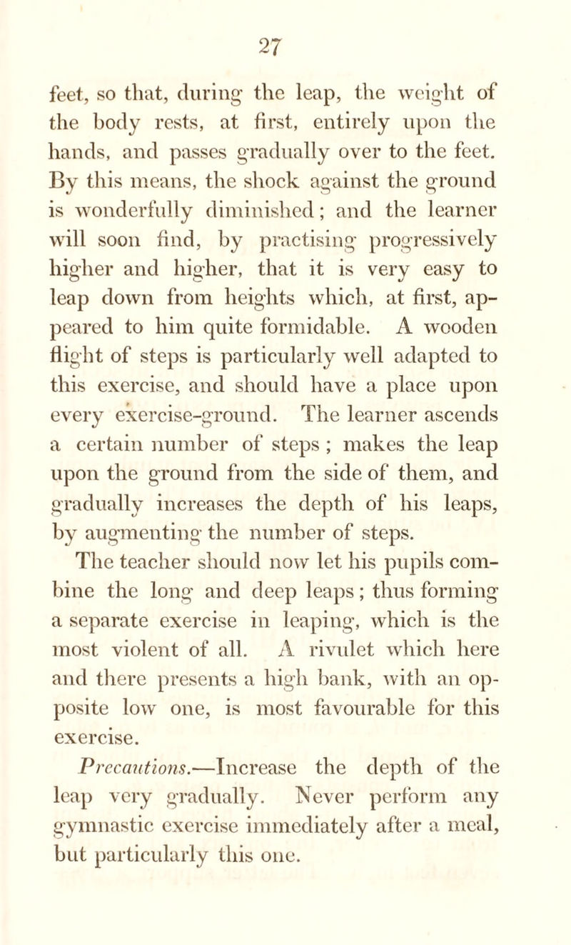 feet, so that, during the leap, the weight of the body rests, at first, entirely upon the hands, and passes gradually over to the feet. By this means, the shock against the ground is wonderfully diminished; and the learner will soon find, by practising progressively higher and higher, that it is very easy to leap down from heights which, at first, ap¬ peared to him quite formidable. A wooden flight of steps is particularly well adapted to this exercise, and should have a place upon every exercise-ground. The learner ascends a certain number of steps ; makes the leap upon the ground from the side of them, and gradually increases the depth of his leaps, by augmenting the number of steps. The teacher should now let his pupils com¬ bine the long and deep leaps; thus forming a separate exercise in leaping, which is the most violent of all. A rivulet which here and there presents a high bank, with an op¬ posite low one, is most favourable for this exercise. Precautions.—Increase the depth of the leap very gradually. Never perform any gymnastic exercise immediately after a meal, but particularly this one.