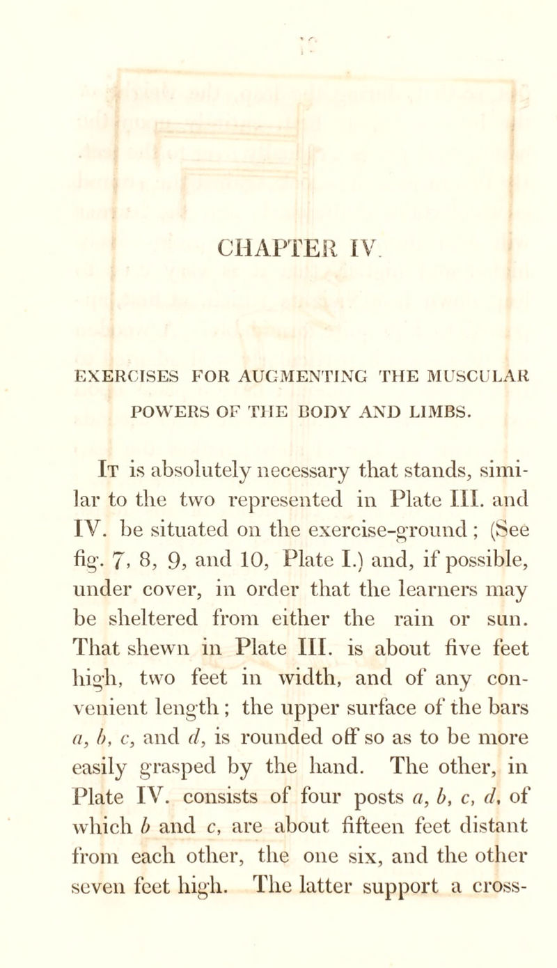 EXERCISES FOR AUGMENTING THE MUSCULAR POWERS OF THE BODY AND LIMBS. It is absolutely necessary that stands, simi¬ lar to the two represented in Plate III. and IV. be situated on the exercise-ground ; (See fig. 7> 8, 9> and 10, Plate I.) and, if possible, under cover, in order that the learners may be sheltered from either the rain or sun. That shewn in Plate III. is about five feet high, two feet in width, and of any con¬ venient length ; the upper surface of the bars a, b, c, and d, is rounded off so as to be more easily grasped by the hand. The other, in Plate IV. consists of four posts a, b, c, d, of which b and c, are about fifteen feet distant from each other, the one six, and the other seven feet high. The latter support a cross-