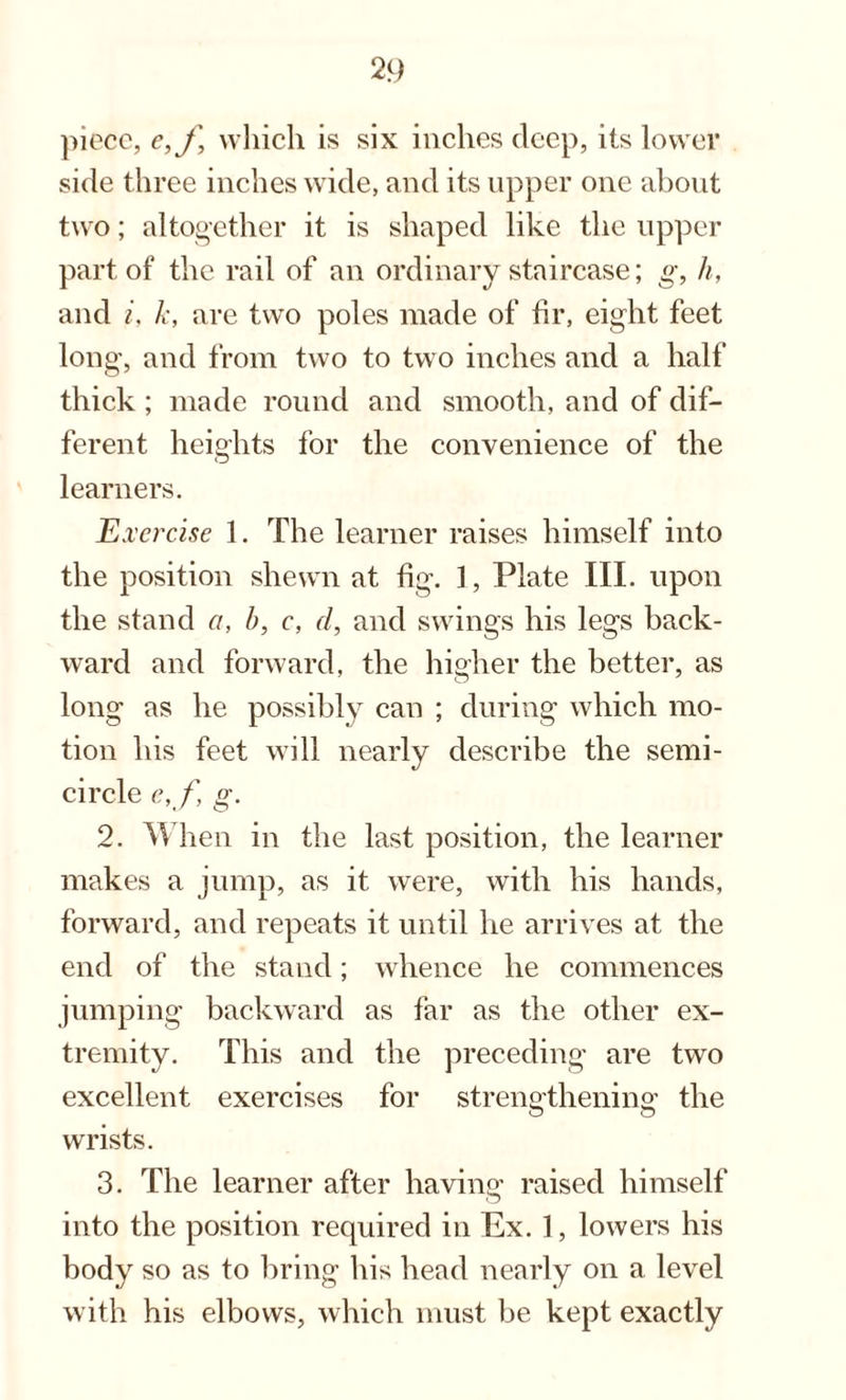 piece, e,f, which is six inches deep, its lower side three inches wide, and its upper one about two; altogether it is shaped like the upper part of the rail of an ordinary staircase; g, h, and i, k, are two poles made of hr, eight feet long, and from two to two inches and a half thick ; made round and smooth, and of dif¬ ferent heights for the convenience of the learners. Exercise 1. The learner raises himself into the position shewn at fig. 1, Plate III. upon the stand a, b, c, cl, and swings his legs back¬ ward and forward, the higher the better, as long as he possibly can ; during which mo¬ tion his feet will nearly describe the semi¬ circle c, f g. 2. When in the last position, the learner makes a jump, as it were, with his hands, forward, and repeats it until he arrives at the end of the stand; whence he commences jumping backward as far as the other ex¬ tremity. This and the preceding are two excellent exercises for strengthening the wrists. 3. The learner after having raised himself into the position required in Ex. 1, lowers his body so as to bring his head nearly on a level with his elbows, which must be kept exactly