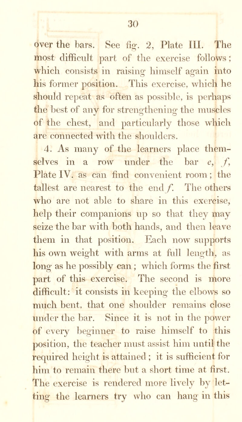 over the bars. See fig. 2, Plate Ill. The most difficult part of the exercise follows; which consists in raising himself ag’ain into his former position. This exercise, which he should repeat as often as possible, is perhaps the best of any for strengthening: the muscles of the chest, and particularly those which are connected with the shoulders. 4. As many of the learners place them¬ selves in a row under the bar c, f, Plate IV. as can find convenient room; the tallest are nearest to the end f. The others who are not able to share in this exercise, help their companions up so that they may seize the bar with both hands, and then leave them in that position. Each now supports his own weight with arms at full length, as long as he possibly can ; which forms the first part of this exercise. The second is more difficult: it consists in keeping the elbows so much bent, that one shoulder remains close under the bar. Since it is not in the power of every beginner to raise himself to this position, the teacher must assist him until the required height is attained ; it is sufficient for him to remain there but a short time at first. The exercise is rendered more lively by let- ting the learners try who can hang in this